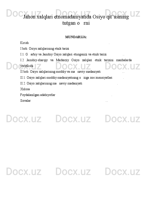 Jahon xalqlari etnomadaniyatida Osiyo qit’asining
tutgan o rni
MUNDARIJA:
Kirish .	

I bob. Osiyo xalqlarining etnik tarixi	

I.1. G arbiy va Janubiy Osiyo xalqlari etnogenizi va etnik tarixi ..	
 
I.2   Janubiy-sharqiy   va   Markaziy   Osiyo   xalqlari   etnik   tarixini   manbalarda
yoritilishi ..	

II bob. Osiyo xalqlarining moddiy va ma naviy madaniyati ...	
 
II.1. Osiyo xalqlari moddiy madaniyatining o ziga xos xususiyatlari .	
 
II.2. Osiyo xalqlarining ma naviy madaniyati .	
 
Xulosa	

Foydalanilgan adabiyotlar .	

Ilovalar ...	
 