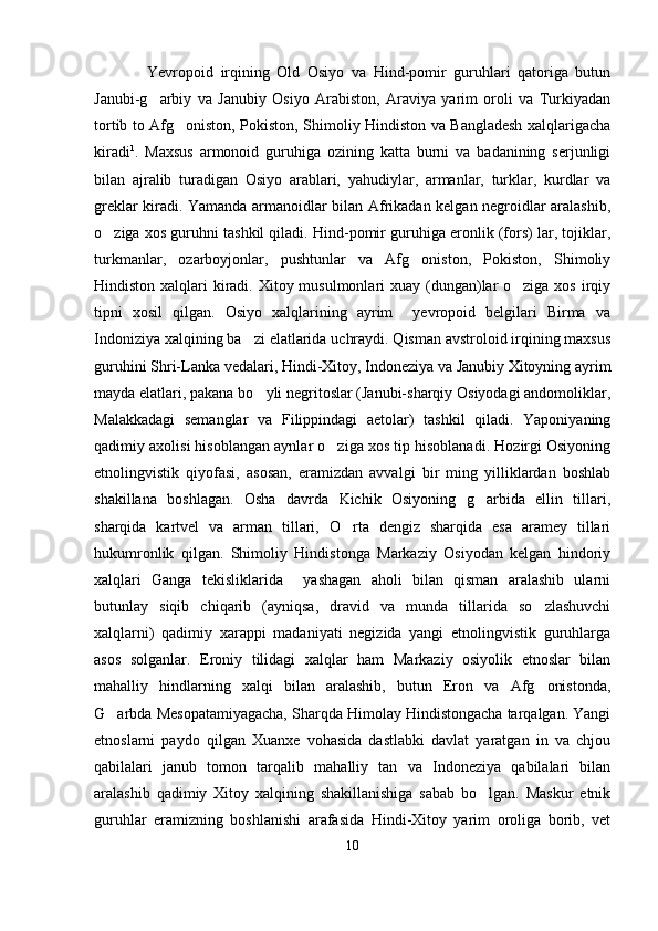 Yevropoid   irqining   Old   Osiyo   va   Hind-pomir   guruhlari   qatoriga   butun
Janubi-g arbiy   va   Janubiy   Osiyo   Arabiston,   Araviya   yarim   oroli   va   Turkiyadan
tortib to Afg oniston, Pokiston, Shimoliy Hindiston va Bangladesh xalqlarigacha	

kiradi 1
.   Maxsus   armonoid   guruhiga   ozining   katta   burni   va   badanining   serjunligi
bilan   ajralib   turadigan   Osiyo   arablari,   yahudiylar,   armanlar,   turklar,   kurdlar   va
greklar kiradi. Yamanda armanoidlar bilan Afrikadan kelgan negroidlar aralashib,
o ziga xos guruhni tashkil qiladi. Hind-pomir guruhiga eronlik (fors) lar, tojiklar,	

turkmanlar,   ozarboyjonlar,   pushtunlar   va   Afg oniston,   Pokiston,   Shimoliy	

Hindiston xalqlari  kiradi. Xitoy musulmonlari  xuay (dungan)lar  o ziga xos irqiy	

tipni   xosil   qilgan.   Osiyo   xalqlarining   ayrim     yevropoid   belgilari   Birma   va
Indoniziya xalqining ba zi elatlarida uchraydi. Qisman avstroloid irqining maxsus	

guruhini Shri-Lanka vedalari, Hindi-Xitoy, Indoneziya va Janubiy Xitoyning ayrim
mayda elatlari, pakana bo yli negritoslar (Janubi-sharqiy Osiyodagi andomoliklar,	

Malakkadagi   semanglar   va   Filippindagi   aetolar)   tashkil   qiladi.   Yaponiyaning
qadimiy axolisi hisoblangan aynlar o ziga xos tip hisoblanadi. Hozirgi Osiyoning	

etnolingvistik   qiyofasi,   asosan,   eramizdan   avvalgi   bir   ming   yilliklardan   boshlab
shakillana   boshlagan.   Osha   davrda   Kichik   Osiyoning   g arbida   ellin   tillari,	

sharqida   kartvel   va   arman   tillari,   O rta   dengiz   sharqida   esa   aramey   tillari	

hukumronlik   qilgan.   Shimoliy   Hindistonga   Markaziy   Osiyodan   kelgan   hindoriy
xalqlari   Ganga   tekisliklarida     yashagan   aholi   bilan   qisman   aralashib   ularni
butunlay   siqib   chiqarib   (ayniqsa,   dravid   va   munda   tillarida   so zlashuvchi	

xalqlarni)   qadimiy   xarappi   madaniyati   negizida   yangi   etnolingvistik   guruhlarga
asos   solganlar.   Eroniy   tilidagi   xalqlar   ham   Markaziy   osiyolik   etnoslar   bilan
mahalliy   hindlarning   xalqi   bilan   aralashib,   butun   Eron   va   Afg onistonda,

G arbda Mesopatamiyagacha, Sharqda Himolay Hindistongacha tarqalgan. Yangi	

etnoslarni   paydo   qilgan   Xuanxe   vohasida   dastlabki   davlat   yaratgan   in   va   chjou
qabilalari   janub   tomon   tarqalib   mahalliy   tan   va   Indoneziya   qabilalari   bilan
aralashib   qadimiy   Xitoy   xalqining   shakillanishiga   sabab   bo lgan.   Maskur   etnik	

guruhlar   eramizning   boshlanishi   arafasida   Hindi-Xitoy   yarim   oroliga   borib,   vet
10 