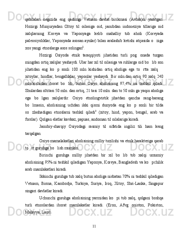 qabilalari   negizida   eng   qadimgi   Vetnam   davlat   birikmasi   (Avlak)ni   yaratgan.
Hozirgi   Munjuryadan   Oltoy   til   oilasiga   oid,   janubdan   indoneziya   tillariga   oid
xalqlarning   Koreya   va   Yaponyaga   kelib   mahalliy   tub   aholi   (Koreyada
paleosiyoliklar, Yaponyada asosan aynlar) bilan aralashib ketishi atijasida o ziga
xos yangi etnoslarga asos solingan 1
.
Hozirgi   Osiyoda   etnik   taraqqiyoti   jihatidan   turli   pog onada   turgan	

mingdan ortiq xalqlar yashaydi. Ular har xil til oilasiga va ruhlarga oid bo lib son	

jihatidan   eng   ko p   sonli   100   mln   kishidan   ortiq   aholiga   ega   to rtta   xalq  	
  
xitoylar,   hindlar,   bengalliklar,   yaponlar   yashaydi.   Bir   mln.dan   ortiq   90   xalq   240
mln.kishidan   iborat   bo lib,   butun   Osiyo   aholisining   97,4%   ini   tashkil   qiladi.	

Shulardan oltitasi 50 mln. dan ortiq, 21 tasi 10 mln. dan to 50 mln ga yaqin aholiga
ega   bo lgan   xalqlardir.   Osiyo   etnolingvistik   jihatdan   qancha   rang-barang	

bo lmasin,   aholisining   uchdan   ikki   qismi   dunyoda   eng   ko p   sonli   bir   tilda	
 
so zlashadigan   etnoslarni   tashkil   qiladi
 2
  (xitoy,   hind,   yapon,   bengal,   arab   va
forslar). Qolgan elatlar kavkaz, papuas, andoman til oilalariga kiradi.
Janubiy-sharqiy   Osiyodagi   rasmiy   til   sifatida   ingiliz   tili   ham   keng
tarqalgan.
Osiyo mamalakatlari aholisining milliy tuzilishi va etnik harakteriga qarab
to rt guruhga bo lish mumkin. 
 
Birinchi   guruhga   milliy   jihatdan   bir   xil   bo lib   tub   xalqi   umumiy	

aholisining 95% ni tashkil qiladigan Yaponya, Koreya, Bangladesh va ko pchilik	

arab mamlakatlari kiradi.
Ikkinchi guruhga tub xalq butun aholiga nisbatan 70% ni tashkil qiladigan
Vetnam,   Birma,   Kambodja,   Turkiya,   Suriya,   Iroq,   Xitoy,   Shri-Lanka,   Singapur
singari davlatlar kiradi. 
Uchunchi   guruhga   aholisining   yarmidan   ko pi   tub   xalq,   qolgani   boshqa	

turli   etnoslardan   iborat   mamlakatlar   kiradi.   (Eron,   Afvg oniston,   Pokiston,	

Malayya, Laos).
11 
