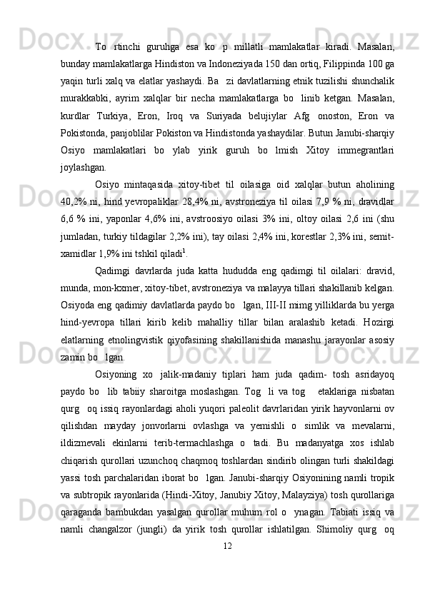 To rtinchi   guruhga   esa   ko p   millatli   mamlakatlar   kiradi.   Masalan, 
bunday mamlakatlarga Hindiston va Indoneziyada 150 dan ortiq, Filippinda 100 ga
yaqin turli xalq va elatlar yashaydi. Ba zi davlatlarning etnik tuzilishi shunchalik	

murakkabki,   ayrim   xalqlar   bir   necha   mamlakatlarga   bo linib   ketgan.   Masalan,	

kurdlar   Turkiya,   Eron,   Iroq   va   Suriyada   belujiylar   Afg onoston,   Eron   va	

Pokistonda, panjoblilar Pokiston va Hindistonda yashaydilar. Butun Janubi-sharqiy
Osiyo   mamlakatlari   bo ylab   yirik   guruh   bo lmish   Xitoy   immegrantlari	
 
joylashgan. 
Osiyo   mintaqasida   xitoy-tibet   til   oilasiga   oid   xalqlar   butun   aholining
40,2%  ni,  hind  yevropaliklar   28,4%  ni,  avstroneziya   til  oilasi   7,9  %  ni,  dravidlar
6,6   %   ini,   yaponlar   4,6%   ini,   avstroosiyo   oilasi   3%   ini,   oltoy   oilasi   2,6   ini   (shu
jumladan, turkiy tildagilar 2,2% ini), tay oilasi 2,4% ini, korestlar 2,3% ini, semit-
xamidlar 1,9% ini tshkil qiladi 1
.
Qadimgi   davrlarda   juda   katta   hududda   eng   qadimgi   til   oilalari:   dravid,
munda, mon-kxmer, xitoy-tibet, avstroneziya va malayya tillari shakillanib kelgan.
Osiyoda eng qadimiy davlatlarda paydo bo lgan, III-II mimg yilliklarda bu yerga	

hind-yevropa   tillari   kirib   kelib   mahalliy   tillar   bilan   aralashib   ketadi.   Hozirgi
elatlarning   etnolingvistik   qiyofasining   shakillanishida   manashu   jarayonlar   asosiy
zamin bo lgan.	

Osiyoning   xo jalik-madaniy   tiplari   ham   juda   qadim-   tosh   asridayoq	

paydo   bo lib   tabiiy   sharoitga   moslashgan.   Tog li   va   tog   etaklariga   nisbatan	
  
qurg oq issiq rayonlardagi aholi yuqori paleolit davrlaridan yirik hayvonlarni ov	

qilishdan   mayday   jonvorlarni   ovlashga   va   yemishli   o simlik   va   mevalarni,	

ildizmevali   ekinlarni   terib-termachlashga   o tadi.   Bu   madanyatga   xos   ishlab	

chiqarish qurollari  uzunchoq chaqmoq toshlardan sindirib olingan turli  shakildagi
yassi  tosh parchalaridan iborat bo lgan. Janubi-sharqiy Osiyonining namli tropik	

va subtropik rayonlarida (Hindi-Xitoy, Janubiy Xitoy, Malayziya) tosh qurollariga
qaraganda   bambukdan   yasalgan   qurollar   muhum   rol   o ynagan.   Tabiati   issiq   va	

namli   changalzor   (jungli)   da   yirik   tosh   qurollar   ishlatilgan.   Shimoliy   qurg oq	

12 