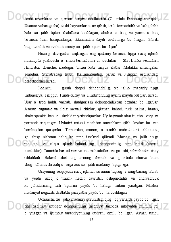dasht   rayonlarda   va   qisman   dengiz   sohillaarida   (G arbda   Eronning   sharqida,
Xuanxe vohasigacha) dasht hayvonlarini ov qilish, terib-termachilik va baliqchilik
kabi   xo jalik   tiplari   shakillana   boshlagan,   aholisi   o troq   va   yarim   o troq	
  
terimchi   ham   baliqchilarga,   ikkinchidan   daydi   ovchilarga   bo lingan.   Sibrda	

bug uchilik va ovchilik asosiy xo jalik tiplari bo lgan	
   1
.
Hozirgi   davrgacha   saqlangan   eng   qadimiy   birinchi   tipga   issiq   iqlimli
mintaqada   yashovchi   o rmon   terimchilari   va   ovchilari     Shri-Lanka   veddalari,	
 
Hindiston   chenchu,   mudugar,   birxor   kabi   mayda   elatlar,   Malakka   simangelari
senoilari,   Sumatradagi   kubu,   Kalimantondagi   panan   va   Filippin   orollaridagi
oeloetnoslari kiradi. 
Ikkinchi     guruh   chopqi   dehqonchiligi   xo jalik-   madaniy   tipga	
 
Indoneziya,   Filippin,   Hindi-Xitoy   va   Hindistonning   ayrim   mayda   xalqlari   kiradi.
Ular   o troq   holda   yashab,   shudgorlash   dehqonchilikdan   bexabar   bo lganlar.	
 
Asosan   tugunak   va   ildiz   mevali   ekinlar,   qisman   bahori,   turli   palma,   banan,
shakarqamish kabi o simliklar yetishtirganlar. Uy hayvonlardan it, cho chqa va	
 
parranda   saqlangan.   Uylarini   ustunli   sinchdan   mustahkam   qilib,   loydan   bo zan	

bambugdan   qurganlar.   Tomlardan,   asosan,   o simlik   mahsulotlari   ishlatiladi,	

go shtga   nisbatan   baliq   ko proq   iste’mol   qilinadi.   Mazkur   xo jalik   tipiga	
  
mo tadil   va   salqin   iqlimli   baland   tog   dehqonchiligi   ham   kiradi   (asosan
 
tibetliklar). Taomida har xil non va sut mahsulotlari va go sht, ichimlikdan choy	

ishlatiladi.   Baland   tibet   tog larining   shimoli   va   g arbida   chorva   bilan	
 
shug ullanuvchi xalq o ziga xos xo jalik madaniy- tipiga ega. 	
  
Osiyoning   serquyosh   issiq   iqlimli,  serunum   tuprog i   rang-barang   tabiati	

va   yerda   uzoq   o tmish-   neolit   davridan   dehqonchilik   va   chorvachilik	

xo jaliklarining   turli   tiplarini   paydo   bo lishiga   imkon   yaratgan.   Mazkur	
 
madanyat negizida dastlabki jamiyatlar paydo bo la boshlagan.	

Uchunchi, xo jalik madaniy guruhidagi qirg oq yerlarda paydo bo lgan	
  
eng   qadimiy   shudgor   dehqonchiligi   insoniyat   tarixida   nihoyatda   muhum   rol
o ynagan   va   ijtimoiy   taraqqiyotining   qudratli   omili   bo lgan.   Aynan   ushbu	
 
13 