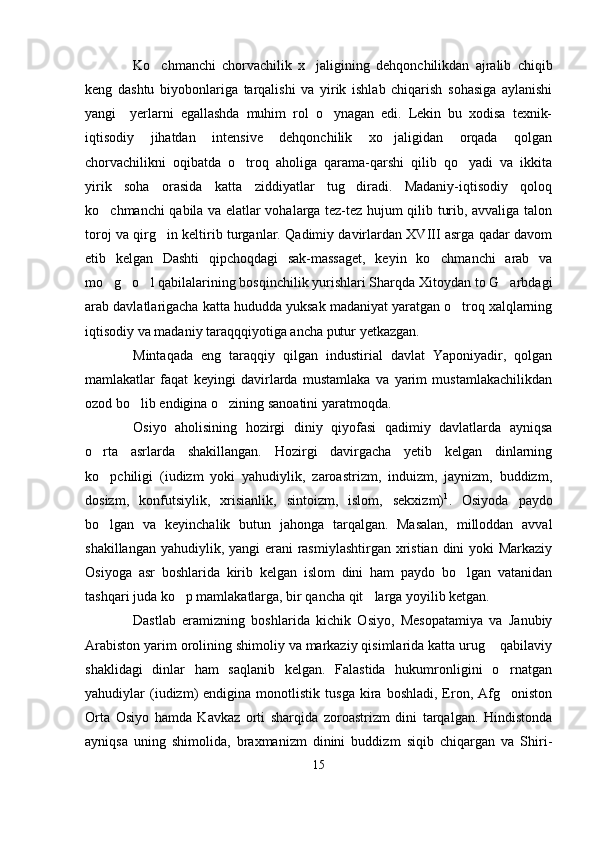 Ko chmanchi   chorvachilik   x jaligining   dehqonchilikdan   ajralib   chiqib 
keng   dashtu   biyobonlariga   tarqalishi   va   yirik   ishlab   chiqarish   sohasiga   aylanishi
yangi     yerlarni   egallashda   muhim   rol   o ynagan   edi.   Lekin   bu   xodisa   texnik-	

iqtisodiy   jihatdan   intensive   dehqonchilik   xo jaligidan   orqada   qolgan	

chorvachilikni   oqibatda   o troq   aholiga   qarama-qarshi   qilib   qo yadi   va   ikkita	
 
yirik   soha   orasida   katta   ziddiyatlar   tug diradi.   Madaniy-iqtisodiy   qoloq	

ko chmanchi qabila va elatlar vohalarga tez-tez hujum qilib turib, avvaliga talon	

toroj va qirg in keltirib turganlar. Qadimiy davirlardan XVIII asrga qadar davom	

etib   kelgan   Dashti   qipchoqdagi   sak-massaget,   keyin   ko chmanchi   arab   va	

mo g o l qabilalarining bosqinchilik yurishlari Sharqda Xitoydan to G arbdagi	
   
arab davlatlarigacha katta hududda yuksak madaniyat yaratgan o troq xalqlarning	

iqtisodiy va madaniy taraqqqiyotiga ancha putur yetkazgan.
Mintaqada   eng   taraqqiy   qilgan   industirial   davlat   Yaponiyadir,   qolgan
mamlakatlar   faqat   keyingi   davirlarda   mustamlaka   va   yarim   mustamlakachilikdan
ozod bo lib endigina o zining sanoatini yaratmoqda.	
 
Osiyo   aholisining   hozirgi   diniy   qiyofasi   qadimiy   davlatlarda   ayniqsa
o rta   asrlarda   shakillangan.   Hozirgi   davirgacha   yetib   kelgan   dinlarning	

ko pchiligi   (iudizm   yoki   yahudiylik,   zaroastrizm,   induizm,   jaynizm,   buddizm,

dosizm,   konfutsiylik,   xrisianlik,   sintoizm,   islom,   sekxizm) 1
.   Osiyoda   paydo
bo lgan   va   keyinchalik   butun   jahonga   tarqalgan.   Masalan,   milloddan   avval

shakillangan yahudiylik, yangi  erani rasmiylashtirgan xristian dini  yoki Markaziy
Osiyoga   asr   boshlarida   kirib   kelgan   islom   dini   ham   paydo   bo lgan   vatanidan	

tashqari juda ko p mamlakatlarga, bir qancha qit larga yoyilib ketgan.	
 
Dastlab   eramizning   boshlarida   kichik   Osiyo,   Mesopatamiya   va   Janubiy
Arabiston yarim orolining shimoliy va markaziy qisimlarida katta urug  qabilaviy	

shaklidagi   dinlar   ham   saqlanib   kelgan.   Falastida   hukumronligini   o rnatgan	

yahudiylar   (iudizm)   endigina  monotlistik   tusga   kira   boshladi,   Eron,   Afg oniston

Orta   Osiyo   hamda   Kavkaz   orti   sharqida   zoroastrizm   dini   tarqalgan.   Hindistonda
ayniqsa   uning   shimolida,   braxmanizm   dinini   buddizm   siqib   chiqargan   va   Shiri-
15 