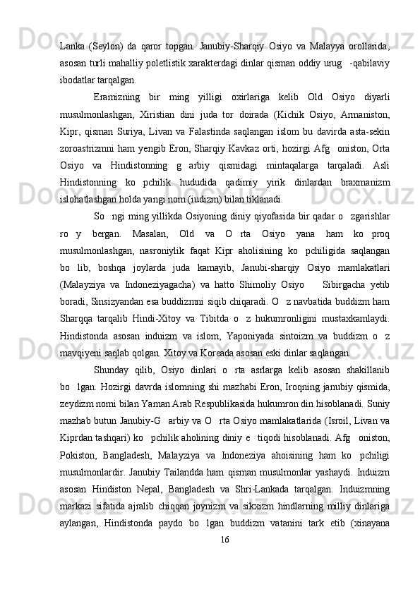 Lanka   (Seylon)   da   qaror   topgan.   Janubiy-Sharqiy   Osiyo   va   Malayya   orollarida,
asosan turli mahalliy poletlistik xarakterdagi dinlar qisman oddiy urug -qabilaviy
ibodatlar tarqalgan.
Eramizning   bir   ming   yilligi   oxirlariga   kelib   Old   Osiyo   diyarli
musulmonlashgan,   Xiristian   dini   juda   tor   doirada   (Kichik   Osiyo,   Armaniston,
Kipr,   qisman   Suriya,   Livan   va   Falastinda   saqlangan   islom   bu   davirda   asta-sekin
zoroastrizmni   ham   yengib   Eron,   Sharqiy   Kavkaz   orti,   hozirgi   Afg oniston,   Orta	

Osiyo   va   Hindistonning   g arbiy   qismidagi   mintaqalarga   tarqaladi.   Asli	

Hindistonning   ko pchilik   hududida   qadimiy   yirik   dinlardan   braxmanizm	

islohatlashgan holda yangi nom (iudizm) bilan tiklanadi. 
So ngi ming yillikda Osiyoning diniy qiyofasida  bir  qadar o zgarishlar	
 
ro y   bergan.   Masalan,   Old   va   O rta   Osiyo   yana   ham   ko proq	
  
musulmonlashgan,   nasroniylik   faqat   Kipr   aholisining   ko pchiligida   saqlangan	

bo lib,   boshqa   joylarda   juda   kamayib,   Janubi-sharqiy   Osiyo   mamlakatlari	

(Malayziya   va   Indoneziyagacha)   va   hatto   Shimoliy   Osiyo     Sibirgacha   yetib	

boradi, Sinsizyandan esa buddizmni siqib chiqaradi. O z navbatida buddizm ham	

Sharqqa   tarqalib   Hindi-Xitoy   va   Tibitda   o z   hukumronligini   mustaxkamlaydi.	

Hindistonda   asosan   induizm   va   islom,   Yaponiyada   sintoizm   va   buddizm   o z	

mavqiyeni saqlab qolgan. Xitoy va Koreada asosan eski dinlar saqlangan.
Shunday   qilib,   Osiyo   dinlari   o rta   asrlarga   kelib   asosan   shakillanib	

bo lgan.  Hozirgi   davrda   islomning   shi   mazhabi   Eron,   Iroqning   janubiy  qismida,	

zeydizm nomi bilan Yaman Arab Respublikasida hukumron din hisoblanadi. Suniy
mazhab butun Janubiy-G arbiy va O rta Osiyo mamlakatlarida (Isroil, Livan va	
 
Kiprdan tashqari) ko pchilik aholining diniy e tiqodi hisoblanadi. Afg oniston,	
  
Pokiston,   Bangladesh,   Malayziya   va   Indoneziya   ahoisining   ham   ko pchiligi	

musulmonlardir.   Janubiy   Tailandda   ham   qisman   musulmonlar   yashaydi.   Induizm
asosan   Hindiston   Nepal,   Bangladesh   va   Shri-Lankada   tarqalgan.   Induizmning
markazi   sifatida   ajralib   chiqqan   joynizm   va   sikxizm   hindlarning   milliy   dinlariga
aylangan,   Hindistonda   paydo   bo lgan   buddizm   vatanini   tark   etib   (xinayana	

16 