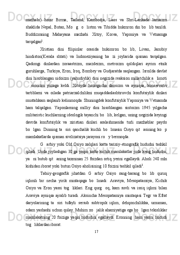 mazhabi)   hozir   Birma,   Tailand,   Kambodja,   Laos   va   Shri-Lankada   lamaizm
shaklida  Nepal,  Butan,  Mo g o liston  va  Tibidda  hukmron  din bo lib tanildi.   
Buddizmning   Mahayana   mazhabi   Xitoy,   Korea,   Yaponiya   va   Vetnamga
tarqalgan 1
. 
Xristian   dini   filipinlar   orasida   hukimron   bo lib,   Livan,   Janubiy	

hindiston(Kerala   shtati)   va   Indoneziyaning   ba zi   joylarida   qisman   tarqalgan.	

Qadimgi   dinlardan   zoraastrizm,   mazdeizm,   metroizm   qoldiqlari   ayrim   etnik
guruhlarga, Turkiya, Eron, Iroq, Bombey va Gudjaratda saqlangan. Isroilda davlat
dini hisoblangan uidoizm (yahudiylik) dini negizida reaksion millatchilik a limoti	

  sionizm   yuzaga   keldi.   Xitoyda   hozirgacha   daosizm   va   ayniqsa,   konservativ	

tartiblarni   va   oilada   patriarxalchilikni   muqaddaslashtiruvchi   konfutsiylik   dinlari
mustahkam saqlanib kelinmoqda. Shuningdek konfutsiylik Yaponiya va Vetnamda
ham   talqalgan.   Yaponlarning   milliy   dini   hisoblangan   sintoizm   1945   yilgacha
militaristic kuchlarning ideologik tayanchi bo lib, kelgan, uning negizida keyingi	

davrda   konfutsiylik   va   xiristian   dinlari   aralashmasida   turli   mazhablar   paydo
bo lgan.   Dinning   ta siri   qanchalik   kuchli   bo lmasin   Oisyo   qit asining   ko p	
    
mamlakatlarda qisman sivilizatsiya jarayoni ro y bermoqda. 	

G arbiy yoki Old Osiyo xalqlari katta tarixiy-etnografik hududni tashkil	

qiladi. Unda joylashgan 30 ga yaqin katta-kichik mamlakatlar juda keng hududni,
ya ni butub qit aning taxminan 25 foizdan ortiq yerini egallaydi. Aholi 240 mln	
 
kishidan iborat yoki butun Osiyo aholisining 10 foizini tashkil qiladi 1
.
Tabiiy-geografik   jihatdan   G arbiy   Osiyo   rang-barang   bo lib   quruq	
 
iqlimli   bir   necha   yirik   mintaqaga   bo linadi:   Araviya,   Mesopatamiya,   Kichik

Osiyo   va   Eron   yassi   tog liklari.   Eng   qurg oq,   kam   suvli   va   issiq   iqlimi   bilan	
 
Araviya   ayniqsa   ajralib   turadi.   Aksincha   Mesopatamiya   mintaqasi   Tegr   va   Efrat
daryolarining   ta siri   tufayli   sersub   subtropik   iqlim,   dehqonchilikka,   umuman,	

odam yashashi uchun qulay. Muhim xo jalik ahamiyatiga ega bo lgan tekisliklar	
 
mamlakatning   20   foiziga   yaqin   hududini   egallaydi.   Eronning     ham   yarmi   hududi
tog liklardan iborat. 	

17 
