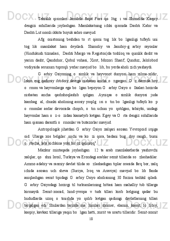 Tekislik   qisimlari   Janubda   faqat   Fors   qo ltig i   va   Shimolda   Kaspiy 
dengizi   sohillarida   joylashgan.   Mamlakatning   ichki   qismida   Dashti   Kabir   va
Dashti Lut nomli ikkita buyuk sahro mavjud.
Afg onistoning   beshdan   to rt   qismi   tog lik   bo lganligi   tufayli   uni	
   
tog lik   mamlakat   ham   deyiladi.   Shimoliy   va   Janubiy-g arbiy   rayonlar	
 
(Hindukush   tizmalari,     Dashti   Margo   va   Registon)da   toshloq   va   qumlik   dasht   va
yarim   dasht,   Qandohor,   Qobul   vohasi,   Xirot,   Mozori   Sharif,   Qunduz,   Jalolobod
vodiysida serunum tuproqli yerlar mavjud bo lib, bu yerda aholi zich yashaydi.	

G arbiy   Osiyoning   o simlik   va   hayvonot   dunyosi   ham   xilma-xildir,	
 
lekin   eng   qadimiy   ibtidoiy   davrga   nisbatan   ancha   o zgargan.   O z   davrida   boy	
 
o rmon va hayvonlarga ega bo lgan bepoyon G arbiy Osiyo o lkalari hozirda	
   
nisbatan   ancha   qashshoqlashib   qolgan.   Ayniqsa   o simlik   dunyosi   juda	

kambag al,   chunki   aholining   asosiy   yoqilg isi   o tin   bo lganligi   tufayli   ko p	
    
o rmonlar   asrlar   davomida   chopib,   o tin   uchun   yo qotilgan,   tabiiyki,   undagi	
  
hayvonlar ham o z-o zidan kamatyib ketgan. Egey va O rta dengiz sohillarida	
  
ham qisman daraxtli o rmonlar va butazorlar mavjud. 	

Antropologik   jihatdan   G arbiy   Osiyo   xalqari   asosan   Yevropoid   irqiga	

oid.   Ularga   xos   belgilar:   sochi   va   ko zi   qora,   badani   bug doy   rangli,   burni	
 
o rtacha, labi kichkina yoki bir oz qalinroq	
 1
.
Mazkur   mintaqada   joylashgan     12   ta   arab   mamlakatlarda   yashovchi
xalqlar, qo shni Isroil, Turkiya va Erondagi arablar semit tillarida so zlashadilar.	
 
Ammo adabiy va rasmiy davlat tilida so zlashadigan tiplar orasida farq bor, xalq	

ichida   asosan   uch   sheva   (Suriya,   Iroq   va   Araviya)   mavjud   bo lib   fanda	

aniqlashgan   semit   tipidagi   G arbiy   Osiyo   aholisining   30   foizini   tashkil   qiladi.	

G arbiy   Osiyodagi   hozirgi   til   turkumlarining   bittasi   ham   mahalliy   tub   tillarga	

kirmaydi.   Semit-xomid,   hind-yvropa   v   turk   tillari   kirib   kelgung   qadar   bu
hududlarda   uzoq   o tmishda   yo qolib   ketgan   qadimgi   davlatlarning   tillari	
 
tarqalgan   edi.   Shulardan   tarixda   ma lumlari   shumer,   elamin,   kassit,   lo libiy,	
 
kaspiy, kavkaz tillariga yaqin bo lgan hatti, xurrit va urartu tillaridir. Semit-xomit	

18 