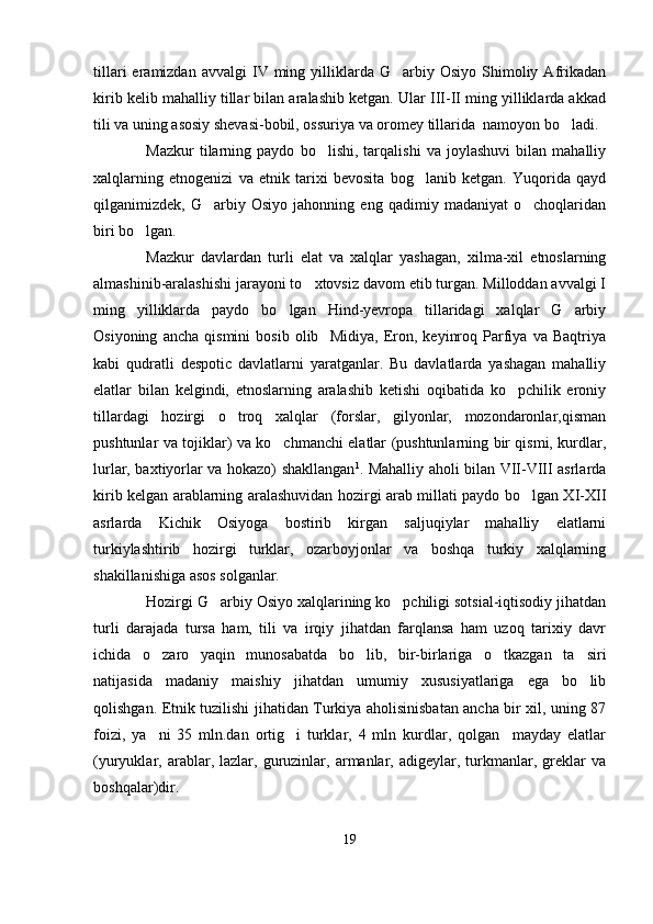 tillari  eramizdan  avvalgi  IV  ming  yilliklarda  G arbiy  Osiyo   Shimoliy  Afrikadan
kirib kelib mahalliy tillar bilan aralashib ketgan. Ular III-II ming yilliklarda akkad
tili va uning asosiy shevasi-bobil, ossuriya va oromey tillarida  namoyon bo ladi. 	

Mazkur   tilarning   paydo   bo lishi,   tarqalishi   va   joylashuvi   bilan   mahalliy	

xalqlarning   etnogenizi   va   etnik   tarixi   bevosita   bog lanib   ketgan.   Yuqorida   qayd	

qilganimizdek,   G arbiy   Osiyo   jahonning   eng   qadimiy   madaniyat   o choqlaridan	
 
biri bo lgan. 	

Mazkur   davlardan   turli   elat   va   xalqlar   yashagan,   xilma-xil   etnoslarning
almashinib-aralashishi jarayoni to xtovsiz davom etib turgan. Milloddan avvalgi I	

ming   yilliklarda   paydo   bo lgan   Hind-yevropa   tillaridagi   xalqlar   G arbiy	
 
Osiyoning   ancha   qismini   bosib   olib     Midiya,   Eron,   keyinroq   Parfiya   va   Baqtriya
kabi   qudratli   despotic   davlatlarni   yaratganlar.   Bu   davlatlarda   yashagan   mahalliy
elatlar   bilan   kelgindi,   etnoslarning   aralashib   ketishi   oqibatida   ko pchilik   eroniy	

tillardagi   hozirgi   o troq   xalqlar   (forslar,   gilyonlar,   mozondaronlar,qisman	

pushtunlar va tojiklar) va ko chmanchi elatlar (pushtunlarning bir qismi, kurdlar,	

lurlar, baxtiyorlar va hokazo) shakllangan 1
. Mahalliy aholi bilan VII-VIII asrlarda
kirib kelgan arablarning aralashuvidan hozirgi arab millati paydo bo lgan XI-XII	

asrlarda   Kichik   Osiyoga   bostirib   kirgan   saljuqiylar   mahalliy   elatlarni
turkiylashtirib   hozirgi   turklar,   ozarboyjonlar   va   boshqa   turkiy   xalqlarning
shakillanishiga asos solganlar.
Hozirgi G arbiy Osiyo xalqlarining ko pchiligi sotsial-iqtisodiy jihatdan	
 
turli   darajada   tursa   ham,   tili   va   irqiy   jihatdan   farqlansa   ham   uzoq   tarixiy   davr
ichida   o zaro   yaqin   munosabatda   bo lib,   bir-birlariga   o tkazgan   ta siri	
   
natijasida   madaniy   maishiy   jihatdan   umumiy   xususiyatlariga   ega   bo lib	

qolishgan. Etnik tuzilishi jihatidan Turkiya aholisinisbatan ancha bir xil, uning 87
foizi,   ya ni   35   mln.dan   ortig i   turklar,   4   mln   kurdlar,   qolgan     mayday   elatlar	
 
(yuryuklar,  arablar,  lazlar,   guruzinlar,  armanlar,  adigeylar,   turkmanlar,   greklar   va
boshqalar)dir.
19 