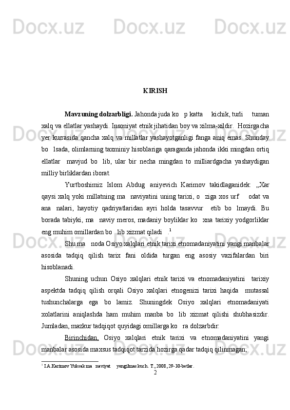 KIRISH
Mavzuning dolzarbligi.  Jahonda juda ko p katta   kichik, turli   tuman  
xalq va ellatlar yashaydi. Insoniyat etnik jihatidan boy va xilma-xildir.  Hozirgacha
yer kurrasida qancha xalq va millatlar yashayotganligi  fanga aniq emas.  Shunday
bo lsada, olimlarning taxminiy hisoblariga qaraganda jahonda ikki mingdan ortiq	

ellatlar     mavjud   bo lib,   ular   bir   necha   mingdan   to   milliardgacha   yashaydigan	

milliy birliklardan iborat. 
Yurtboshimiz   Islom   Abdug aniyevich   Karimov   takidlaganidek:   ,,Xar	

qaysi xalq yoki millatning ma naviyatini uning tarixi, o ziga xos urf   odat  va	
  
ana nalari,   hayotiy   qadriyatlaridan   ayri   holda   tasavvur     etib   bo lmaydi.   Bu	
 
borada   tabiyki,  ma naviy  meros,   madaniy  boyliklar   ko xna  tarixiy  yodgorliklar	
 
eng muhim omillardan bo lib xizmat qiladi .	
  1
  
Shu ma noda Osiyo xalqlari etnik tarixi etnomadaniyatini yangi manbalar	

asosida   tadqiq   qilish   tarix   fani   oldida   turgan   eng   asosiy   vazifalardan   biri
hisoblanadi. 
Shuning   uchun   Osiyo   xalqlari   etnik   tarixi   va   etnomadaniyatini     tarixiy
aspektda   tadqiq   qilish   orqali   Osiyo   xalqlari   etnogenizi   tarixi   haqida     mutassal
tushunchalarga   ega   bo lamiz.   Shuningdek   Osiyo   xalqlari   etnomadaniyati	

xolatlarini   aniqlashda   ham   muhim   manba   bo lib   xizmat   qilishi   shubhasizdir.	

Jumladan, mazkur tadqiqot quyidagi omillarga ko ra dolzarbdir:

Birinchidan,   Osiyo   xalqlari   etnik   tarixi   va   etnomadaniyatini   yangi
manbalar asosida maxsus tadqiqot tarzida hozirga qadar tadqiq qilinmagan; 
1
  I.A.Karimov Yuksak ma naviyat   yengilmas kuch. 	
  T., 2008, 29-30-betlar.
2 
