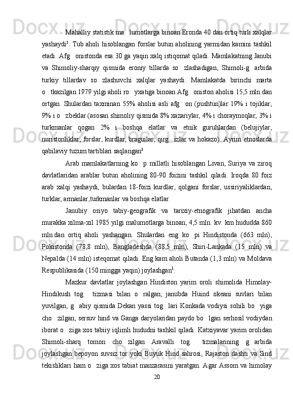 Mahalliy statistik ma lumotlarga binoan Eronda 40 dan ortiq turli xalqlar
yashaydi 2
. Tub aholi hisoblangan forslar butun aholining yarmidan kamini tashkil
etadi. Afg onistonda esa 30 ga yaqin xalq istiqomat qiladi. Mamlakatning Janubi	

va   Shimoliy-sharqiy   qismida   eroniy   tillarda   so zlashadigan,   Shimoli-g arbida	
 
turkiy   tillardav   so zlashuvchi   xalqlar   yashaydi.   Mamlakatda   birinchi   marta	

o tkazilgan 1979 yilgi aholi ro yxatiga binoan Afg oniston aholisi 15,5 mln.dan	
  
ortgan.   Shulardan   taxminan   55%   aholisi   asli   afg on   (pushtun)lar   19%   i   tojiklar,	

9% i o zbeklar (asosan shimoliy qismida 8% xazariylar, 4% i choraymoqlar, 3% i	

turkmanlar   qogan   2%   i   boshqa   elatlar   va   etnik   guruhlardan   (belujiylar,
nuristonliklar, forslar, kurdlar, braguilar, qirg izlar va hokazo). Ayrim etnoslarda	

qabilaviy tuzum tartiblari saqlangan 3
Arab   mamlakatlarning   ko p   millatli   hisoblangan   Livan,   Suriya   va   ziroq	

davlatlaridan   arablar   butun   aholining   80-90   foizini   tashkil   qiladi.   Iroqda   80   foiz
arab   xalqi   yashaydi,   bulardan   18-foizi   kurdlar,   qolgani   forslar,   ussiriyaliklardan,
turklar, armanlar,turkmanlar va boshqa elatlar.
Janubiy   osiyo   tabiy-geografik   va   tarixiy-etnografik   jihatdan   ancha
murakka xilma-xil 1985 yilgi malumotlarga binoan, 4,5 mln. kv. km hududda 860
mln.dan   ortiq   aholi   yashangan.   Shulardan   eng   ko pi   Hindistonda   (663   mln),	

Pokistonda   (78,8   mln),   Bangladeshda   (88,5   mln),   Shiri-Lankada   (15   mln)   va
Nepalda (14 mln) isteqomat qiladi. Eng kam aholi Butanda (1,3 mln) va Moldava
Respublikasida (150 mingga yaqin) joylashgan 1
.   
Mazkur   davlatlar   joylashgan   Hindiston   yarim   oroli   shimolida   Himolay-
Hindikush   tog   tizmasi   bilan   o ralgan,   janubda   Huind   okeani   suvlari   bilan	
 
yuvilgan, g abiy qismida Dekan  yassi  tog lari  Konkada  vodiysi  sohili  bo yiga	
  
cho zilgan, sersuv hind va Ganga daryolaridan paydo bo lgan serhosil vodiydan	
 
iborat o ziga xos tabiiy iqlimli hududni tashkil qiladi. Katxiyavar yarim orolidan	

Shimoli-sharq   tomon   cho zilgan   Aravalli   tog   tizmalarining   g arbida	
  
joylashgan bepoyon suvsiz tor yoki  Buyuk Hind sahrosi, Rajaston  dashti  va Sind
tekisliklari ham o ziga xos tabiat manzarasini yaratgan. Agar Assom va himolay	

20 