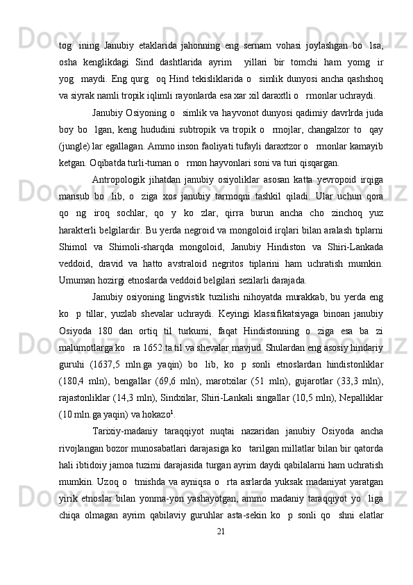 tog ining   Janubiy   etaklarida   jahonning   eng   sernam   vohasi   joylashgan   bo lsa, 
osha   kenglikdagi   Sind   dashtlarida   ayrim     yillari   bir   tomchi   ham   yomg ir	

yog maydi.  Eng  qurg oq  Hind  tekisliklarida  o simlik  dunyosi   ancha  qashshoq	
  
va siyrak namli tropik iqlimli rayonlarda esa xar xil daraxtli o rmonlar uchraydi.	

Janubiy Osiyoning o simlik va hayvonot dunyosi qadimiy davrlrda juda	

boy   bo lgan,   keng   hududini   subtropik   va   tropik   o rmojlar,   changalzor   to qay	
  
(jungle) lar egallagan. Ammo inson faoliyati tufayli daraxtzor o rmonlar kamayib	

ketgan. Oqibatda turli-tuman o rmon hayvonlari soni va turi qisqargan. 	

Antropologik   jihatdan   janubiy   osiyoliklar   asosan   katta   yevropoid   irqiga
mansub   bo lib,   o ziga   xos   janubiy   tarmoqni   tashkil   qiladi.   Ular   uchun   qora	
 
qo ng iroq   sochlar,   qo y   ko zlar,   qirra   burun   ancha   cho zinchoq   yuz	
    
harakterli belgilardir. Bu yerda negroid va mongoloid irqlari bilan aralash tiplarni
Shimol   va   Shimoli-sharqda   mongoloid,   Janubiy   Hindiston   va   Shiri-Lankada
veddoid,   dravid   va   hatto   avstraloid negritos   tiplarini   ham   uchratish   mumkin.	

Umuman hozirgi etnoslarda veddoid belgilari sezilarli darajada.
Janubiy   osiyoning   lingvistik   tuzilishi   nihoyatda   murakkab,   bu   yerda   eng
ko p   tillar,   yuzlab   shevalar   uchraydi.   Keyingi   klassifikatsiyaga   binoan   janubiy	

Osiyoda   180   dan   ortiq   til   turkumi,   faqat   Hindistonning   o ziga   esa   ba zi	
 
malumotlarga ko ra 1652 ta til va shevalar mavjud. Shulardan eng asosiy hindariy	

guruhi   (1637,5   mln.ga   yaqin)   bo lib,   ko p   sonli   etnoslardan   hindistonliklar	
 
(180,4   mln),   bengallar   (69,6   mln),   marotxilar   (51   mln),   gujarotlar   (33,3   mln),
rajastonliklar (14,3 mln), Sindxilar, Shiri-Lankali singallar (10,5 mln), Nepalliklar
(10 mln.ga yaqin) va hokazo 1
. 
Tarixiy-madaniy   taraqqiyot   nuqtai   nazaridan   janubiy   Osiyoda   ancha
rivojlangan bozor munosabatlari darajasiga ko tarilgan millatlar bilan bir qatorda	

hali ibtidoiy jamoa tuzimi darajasida turgan ayrim daydi qabilalarni ham uchratish
mumkin.  Uzoq  o tmishda  va  ayniqsa  o rta  asrlarda  yuksak   madaniyat   yaratgan	
 
yirik   etnoslar   bilan   yonma-yon   yashayotgan,   ammo   madaniy   taraqqiyot   yo liga	

chiqa   olmagan   ayrim   qabilaviy   guruhlar   asta-sekin   ko p   sonli   qo shni   elatlar	
 
21 