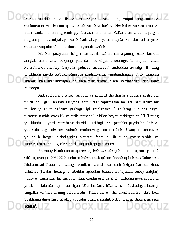 bilan   aralashib   o z   tili   va   madaniyatini   yo qotib,   yuqori   pog onadagi  
madaniyatni   va   etnosini   qabul   qilish   yo lida   turibdi.   Hindiston   ya   rim   oroli   va	

Shiri-Lanka aholisining etnik qiyofasi asli turli-tuman elatlar orasida bo layotgan	

migratsiya,   assimilyatsiya   va   kolsolidatsiya,   ya,ni   mayda   etnoslar   bilan   yirik
millatlar yaqinlashib, aralashish jarayonida turibdi.
Mazkur   jarayonni   to ’ g ’ ri   tushunish   uchun   mintaqaning   etnik   tarixini
aniqlab   olish   zarur ,   Keyingi   yillarda   o ’ tkazilgan   arxeologik   tadqiqotlar   shuni
ko ’ rsatadiki ,   Janubiy   Osiyoda   qadimiy   madaniyat   milloddan   avvalgi   III   ming
yilliklarda   paydo   bo ’ lgan   Xarappa   madaniyatini   yaratganlarning   etnik   turmush
sharoiti   hali   aniqlanmagan   bo ’ lsada   ular   dravid   tilida   so ’ zlashgan ,   deb   faraz
qilmoqda . 
Antrapologik   jihatdan   paleolit   va   mezolit   davrlarida   ajdodlari   avstroloid
tipida   bo lgan   Janubiy   Osiyoda   gominidlar   topilmagan   bo lsa   ham   adam   bir	
 
million   yillar   muqaddam   yashaganligi   aniqlangan.   Ular   keng   hududda   daydi
turmush tarzida ovchilik va terib-termachilik bilan hayot kechirganlar. III-II ming
yilliklarda  bu yerda  munda va  dravid tillaridagi  etnik  guruhlar  paydo  bo ladi  va	

yuqorida   tilga   olingan   yuksak   madaniyatga   asos   soladi.   Uzoq   o tmishdagi	

yo qolib   ketgan   ajdodlarning   xotirasi   faqat   o lik   tillar   yozuvi-vedda   va	
 
sansikritda hamda ogzaki ijodida saqlanib qolgan xolos.
Shimoliy Hindiston xalqlarining etnik tuzilishiga ko ra arab, mo g o l	
   
istilosi, ayniqsa XVI-XIX asrlarda hukmronlik qilgan, buyuk ajdodimiz Zahiriddin
Muhammad   Bobur   va   uning   avlodlari   davrida   ko chib   kelgan   har   xil   etnos	

vakillari   (forslar,   hozirgi   o zbeklar   ajdodlari   toxariylar,   tojiklar,   turkiy   xalqlar)	

jiddiy o zgarishlar kiritgan edi. Shiri-Lanka orolida aholi millodan avvalgi I ming	

yillik   o rtalarida   paydo   bo lgan.   Ular   hindariy   tillarida   so zlashadigan   hozirgi
  
singallar   va   tamillarning   avlodlaridir.   Tahminan   o sha   davirlarda   ko chib   kela	
 
boshlagan dravidlar mahalliy veddalar bilan aralashib ketib hozirgi etnoslarga asos
solgan 1
.
22 