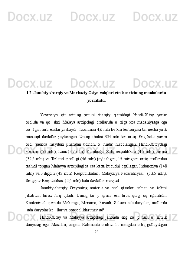 I.2. Janubiy-sharqiy va Markaziy Osiyo xalqlari etnik tarixining manbalarda
yoritilishi.
Yevrosiyo   qit asining   janubi   sharqiy   qismidagi   Hindi-Xitoy   yarim
orolida   va   qo shni   Malaya   arxipelagi   orollarida   o ziga   xos   madaniyatga   ega	
 
bo lgan turli elatlar yashaydi. Taxminan 4,6 mln kv km teritoriyasi bir necha yirik	

mustaqil   davlatlar   joylashgan.   Uning   aholisi   324   mln.dan   ortiq.   Eng   katta   yarim
orol   (jaonda   maydoni   jihatidan   ucinchi   o rinda)   hisoblangan,   Hindi-Xitoydagi	

Vetnam  (53  mln),  Laos  (3,7  mln),  Kambodja  Xalq   respublikasi  (4,5  mln),  Birma
(32,6  mln)   va Tailand  qirolligi  (46 mln)  joylashgan,  15  mingdan ortiq orollardan
tashkil topgan Malayya arxepilagida esa katta hududni egallagan Indoneziya (148
mln)   va   Filippin   (45   mln)   Respublikalari,   Malayziya   Federatsiyasi     (13,5   mln),
Singapur Respublikasi (2,4 mln) kabi davlatlar mavjud.
Janubiy-sharqiy   Osiyoning   materik   va   orol   qismlari   tabiati   va   iqlimi
jihatidan   biroz   farq   qiladi.   Uning   ko p   qismi   esa   broz   qurg oq   iqlimlidir.	
 
Kontenintal   qismida   Mekonga,   Menama,   Irovadi,   Soluen   kabidaryolar,   orollarda
juda daryolar ko llar va botqoqliklar mavjud	
 1
.
Hindi-Xitoy   va   Malayya   arxipelagi   jahonda   eng   ko p   turli   o simlik	
 
dunyosig   ega.   Masalan,   birgina   Kalimanta   orolida   11   mingdan   ortiq   gullaydigan
24 