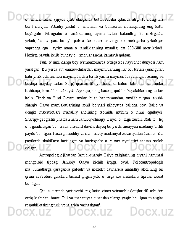 o simlik   turlari   (qiyos   qilib   olinganda   butun   Afrika   qitasida   atigi   13   ming   turi
bor.)   mavjud.   Abadiy   yashil   o rmonzor   va   butazorlar   mintaqaning   eng   katta	

boyligidir.   Mangrabo   o simliklarning   ayrim   turlari   balandligi   30   metrgacha	

yetadi,   ba zi   past   bo yli   palma   daraxtlari   uzunligi   5,5   metrgacha   yetadigan	
 
yaproqqa   ega,     ayrim   mana   o simliklarining   uzunligi   esa   200-300   metr   keladi.	

Hozirgi paytda kelib bunday o rmonlar ancha kamayib qolgan.

Turli   o ’ simliklarga   boy   o ’ rmonzorlarda   o ’ ziga   xos   hayvonot   dunyosi   ham
yaralgan .   Bu   yerda   sut   emizuvchilardan   maymunlarning   har   xil   turlari   ( orangutan
kabi   yirik   odamsimon   maymunlardan   tortib   yarim   maymun   hisoblangan   lemurg   va
boshqa   mayday   turlari   ko ’ p )   qisman   fil ,   yo ’ lbars ,   karkidon ,   tatir ,   har   xil   ilonlar
toshbaqa ,   timsohlar   uchraydi .   Ayniqsa ,   rang - barang   qushlar   kapalaklarning   turlari
ko ’ p .   Tinch   va   Hind   Okeani   suvlari   bilan   har   tomondan ,   yuvilib   turgan   janubi -
sharqiy   Osiyo   mamlakatlarining   sohil   bo ’ ylari   nihoyatda   baliqqa   boy .   Baliq   va
dengiz   maxsulotlari   mahalliy   aholining   taomida   muhim   o rinni   egallaydi.	

Sharqiy-geografik jihatdan ham Janubiy-sharqiy Osiyo, o ziga xosdir. Xali to liq	
 
o rganilmagan bo lsada, mezolit davrlardayoq bu yerda muayyan madaniy birlik	
 
paydo bo lgan. Hozirgi moddiy va ma naviy madaniyat xususiyatlari ham o sha	
  
paytlarda   shakillana   boshlagan   va   hozirgacha   o z   xususiyatlarini   asosan   saqlab	

qolgan.
Antropologik jihatdan Janubi-sharqiy Osiyo xalqlarining diyarli hammasi
mongoloid   tipdagi   Janubiy   Osiyo   kichik   irqiga   oyid.   Poleoantropologik
ma lumotlarga   qaraganda   paleolit   va   mezolit   davrlarida   mahalliy   aholining   bir	

qismi avstroloid guruhini tashkil qilgan yoki o ziga xos aralashma tipidan iborat	

bo lgan. 	

Qit a   qismida   yashovchi   eng   katta   etnos-vetnamlik   (vet)lar   40   mln.dan	

ortiq kishidan iborat. Tili va madaniyati jihatidan ularga yaqin bo lgan mianglar	

respublikasining turli vohalarida yashashgan 1
.
25 