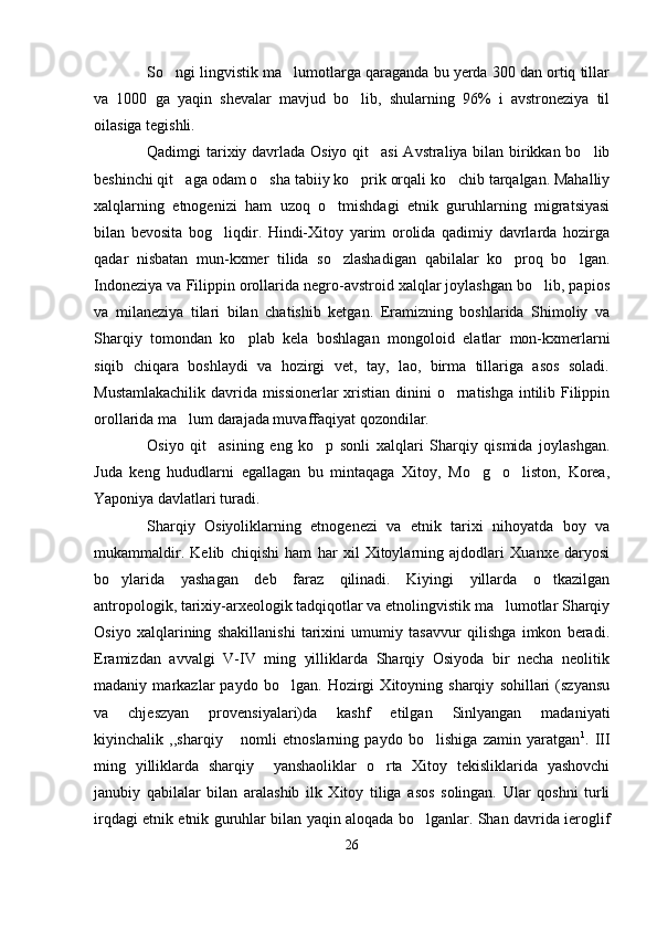 So ngi lingvistik ma lumotlarga qaraganda bu yerda 300 dan ortiq tillar 
va   1000   ga   yaqin   shevalar   mavjud   bo lib,   shularning   96%   i   avstroneziya   til	

oilasiga tegishli.
Qadimgi tarixiy davrlada Osiyo qit asi Avstraliya bilan birikkan bo lib	
 
beshinchi qit aga odam o sha tabiiy ko prik orqali ko chib tarqalgan. Mahalliy	
   
xalqlarning   etnogenizi   ham   uzoq   o tmishdagi   etnik   guruhlarning   migratsiyasi	

bilan   bevosita   bog liqdir.   Hindi-Xitoy   yarim   orolida   qadimiy   davrlarda   hozirga	

qadar   nisbatan   mun-kxmer   tilida   so zlashadigan   qabilalar   ko proq   bo lgan.	
  
Indoneziya va Filippin orollarida negro-avstroid xalqlar joylashgan bo lib, papios	

va   milaneziya   tilari   bilan   chatishib   ketgan.   Eramizning   boshlarida   Shimoliy   va
Sharqiy   tomondan   ko plab   kela   boshlagan   mongoloid   elatlar   mon-kxmerlarni	

siqib   chiqara   boshlaydi   va   hozirgi   vet,   tay,   lao,   birma   tillariga   asos   soladi.
Mustamlakachilik davrida missionerlar xristian dinini o rnatishga intilib Filippin	

orollarida ma lum darajada muvaffaqiyat qozondilar.	

Osiyo   qit asining   eng   ko p   sonli   xalqlari   Sharqiy   qismida   joylashgan.	
 
Juda   keng   hududlarni   egallagan   bu   mintaqaga   Xitoy,   Mo g o liston,   Korea,	
  
Yaponiya davlatlari turadi. 
Sharqiy   Osiyoliklarning   etnogenezi   va   etnik   tarixi   nihoyatda   boy   va
mukammaldir.   Kelib   chiqishi   ham   har   xil   Xitoylarning   ajdodlari   Xuanxe   daryosi
bo ylarida   yashagan   deb   faraz   qilinadi.   Kiyingi   yillarda   o tkazilgan	
 
antropologik, tarixiy-arxeologik tadqiqotlar va etnolingvistik ma lumotlar Sharqiy	

Osiyo   xalqlarining   shakillanishi   tarixini   umumiy   tasavvur   qilishga   imkon   beradi.
Eramizdan   avvalgi   V-IV   ming   yilliklarda   Sharqiy   Osiyoda   bir   necha   neolitik
madaniy   markazlar   paydo   bo lgan.   Hozirgi   Xitoyning   sharqiy   sohillari   (szyansu	

va   chjeszyan   provensiyalari)da   kashf   etilgan   Sinlyangan   madaniyati
kiyinchalik   ,,sharqiy   nomli   etnoslarning   paydo   bo lishiga   zamin   yaratgan	
  1
.   III
ming   yilliklarda   sharqiy     yanshaoliklar   o rta   Xitoy   tekisliklarida   yashovchi	

janubiy   qabilalar   bilan   aralashib   ilk   Xitoy   tiliga   asos   solingan.   Ular   qoshni   turli
irqdagi etnik etnik guruhlar bilan yaqin aloqada bo lganlar. Shan davrida ieroglif	

26 