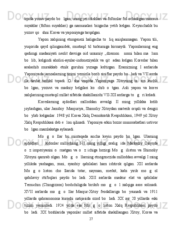 tipida yozuv paydo bo lgan, uning jez idishlari va folbinlar fol ochadigan maxsus
suyaklar   (folbin   suyaklari)   ga   namunalari   bizgacha   yetib   kelgan.   Keyinchalik   bu
yozuv qo shni Korea va yaponiyaga tarqalgan. 	

Yapon   xalqining   etnogenezi   haligacha   to liq   aniqlanmagan.   Yapon   tili,	

yuqorida   qayd   qilinganidek,   mustaqil   til   turkumiga   kirmaydi.   Yaponlarning   eng
qadimgi   madaniyati   neolit   davriga   oid   umumiy   ,,dzemon   nomi   bilan   ma lum	
 
bo lib,   kelgindi   aholisi-aynlar-indoneziyalik   va   qit adan   kelgan   Koreslar   bilan	
 
aralashib   murakkab   etnik   guruhni   yuzaga   keltirgan.   Eramizning   I   asrlarida
Yaponiyada jamoalarning tizimi yemirila borib siniflar paydo bo ladi va VII asrda	

ilk   davlat   tashkil   topadi.   O sha   vaqitda   Yaponiyaga   Xitoyning   ta siri   kuchli	
 
bo lgan,   yozuvi   va   madniy   belgilari   ko chib   o tgan.   Asli   yapon   va   kores	
  
xalqlarining mustaqil millat sifatida shakillanishi VII-XII asrlarga to g ri keladi. 	
 
Koreslarning   ajdodlari   milloddan   avvalgi   II   ming   yillikka   kelib
joylashgan, ular Janubiy   Manjuriya, Shimoliy Xitoydan materik orqali va dengiz
bo ylab kelganlar. 1948 yil Korea Xalq Demokratik Respublikasi, 1949 yil Xitoy	

Xalq Respublikasi deb e lon qilinadi. Yaponiya erkin bozor munosabatlari ustivor	

bo lgan mamlakatga aylanadi. 	

Mo g o llar   bu   mintaqada   ancha   keyin   paydo   bo lgan.   Ularning	
   
ajdodlari     kidonlar   millodning   I-II   ming   yilligi   oralig ida   Markaziy   Osiyoda	
 
o z   imperiyasini   o rnatgan   va   o z   ichiga   hozirgi   Mo g iliston   va   Shimoliy	
    
Xitoyni qamrab olgan. Mo g o llarning etnogenezida milloddan avvalgi I ming	
  
yillikda   yashagan,   xuni,   syanbiy   qabilalari   ham   ishtirok   qilgan.   XII   asrlarda
Mo g o liston   cho llarida   totar,   nayman,   merkit,   kabi   yirik   mo g ol	
     
qabilaviy   ittifoqlari   paydo   bo ladi.   XIII   asrlarda   maskur   elat   va   qabilalar	

Temuchin   (Chingizxon)   boshchiligida   birikib   mo g o l   xalqiga   asos   solinadi.	
  
XVII   asrlarda   mo g o llar   Manjur-Xitoy   feodallariga   bo ysunadi   va   1911	
   
yillarda   qahramonona   kurashi   natijasida   ozod   bo ladi.   XX   asr   20   yillarda   eski	

tuzim   yemiriladi.   1924   yilda   esa   Mo g o liston   Xalq   Respublikasi   paydo	
  
bo ladi.   XX   boshlarida   yaponlar   millat   sifatida   shakillangan   Xitoy,   Korea   va	

27 