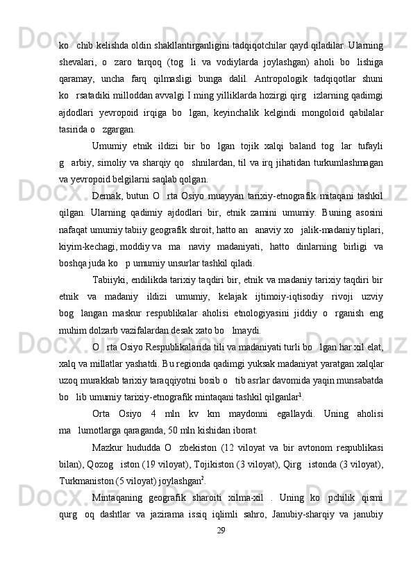 ko chib kelishda oldin shakllantirganligini tadqiqotchilar qayd qiladilar. Ularning
shevalari,   o zaro   tarqoq   (tog li   va   vodiylarda   joylashgan)   aholi   bo lishiga	
  
qaramay,   uncha   farq   qilmasligi   bunga   dalil.   Antropologik   tadqiqotlar   shuni
ko rsatadiki milloddan avvalgi I ming yilliklarda hozirgi qirg izlarning qadimgi	
 
ajdodlari   yevropoid   irqiga   bo lgan,   keyinchalik   kelgindi   mongoloid   qabilalar	

tasirida o zgargan.	

Umumiy   etnik   ildizi   bir   bo lgan   tojik   xalqi   baland   tog lar   tufayli	
 
g arbiy, simoliy va sharqiy qo shnilardan, til  va irq jihatidan turkumlashmagan	
 
va yevropoid belgilarni saqlab qolgan.
Demak,   butun   O rta   Osiyo   muayyan   tarixiy-etnografik   mitaqani   tashkil	

qilgan.   Ularning   qadimiy   ajdodlari   bir,   etnik   zamini   umumiy.   Buning   asosini
nafaqat umumiy tabiiy geografik shroit, hatto an anaviy xo jalik-madaniy tiplari,	
 
kiyim-kechagi, moddiy v a   ma naviy   madaniyati,   hatto   dinlarning   birligi   va	

boshqa juda ko p umumiy unsurlar tashkil qiladi. 	

Tabiiyki, endilikda tarixiy taqdiri bir, etnik va madaniy tarixiy taqdiri bir
etnik   va   madaniy   ildizi   umumiy,   kelajak   ijtimoiy-iqtisodiy   rivoji   uzviy
bog langan   maskur   respublikalar   aholisi   etnologiyasini   jiddiy   o rganish   eng	
 
muhim dolzarb vazifalardan desak xato bo lmaydi. 	

O rta Osiyo Respublikalarida tili va madaniyati turli bo lgan har xil elat,	
 
xalq va millatlar yashatdi. Bu regionda qadimgi yuksak madaniyat yaratgan xalqlar
uzoq murakkab tarixiy taraqqiyotni bosib o tib asrlar davomida yaqin munsabatda	

bo lib umumiy tarixiy-etnografik mintaqani tashkil qilganlar	
 1
.
Orta   Osiyo   4   mln   kv   km   maydonni   egallaydi.   Uning   aholisi
ma lumotlarga qaraganda, 50 mln kishidan iborat. 

Mazkur   hududda   O zbekiston   (12   viloyat   va   bir   avtonom   respublikasi	

bilan), Qozog iston (19 viloyat), Tojikiston (3 viloyat), Qirg istonda (3 viloyat),	
 
Turkmaniston (5 viloyat) joylashgan 2
. 
Mintaqaning   geografik   sharoiti   xilma-xil   .   Uning   ko pchilik   qismi	

qurg oq   dashtlar   va   jazirama   issiq   iqlimli   sahro,   Janubiy-sharqiy   va   janubiy	

29 