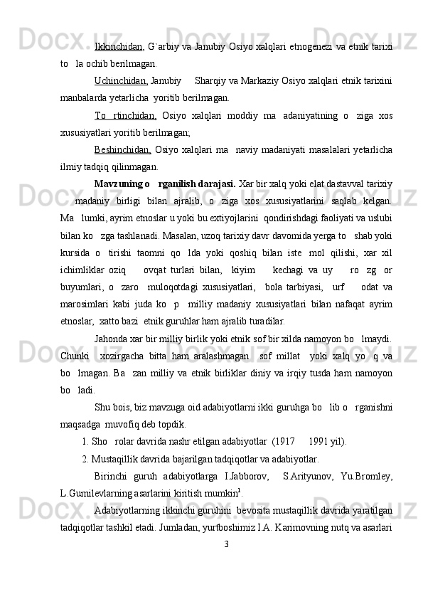 Ikkinchidan , G`arbiy va Janubiy Osiyo xalqlari etnogenezi va etnik tarixi
to la ochib berilmagan.
Uchinchidan,  Janubiy   Sharqiy va Markaziy Osiyo xalqlari etnik tarixini	

manbalarda yetarlicha  yoritib berilmagan. 
To rtinchidan,	
   Osiyo   xalqlari   moddiy   ma adaniyatining   o ziga   xos	 
xususiyatlari yoritib berilmagan;
Beshinchidan,   Osiyo xalqlari  ma naviy madaniyati  masalalari  yetarlicha	

ilmiy tadqiq qilinmagan.
Mavzuning o rganilish darajasi. 	
 Xar bir xalq yoki elat dastavval tarixiy
  madaniy   birligi   bilan   ajralib,   o ziga   xos   xususiyatlarini   saqlab   kelgan.	
 
Ma lumki, ayrim etnoslar u yoki bu extiyojlarini  qondirishdagi faoliyati va uslubi	

bilan ko zga tashlanadi. Masalan, uzoq tarixiy davr davomida yerga to shab yoki	
 
kursida   o tirishi   taomni   qo lda   yoki   qoshiq   bilan   iste mol   qilishi,   xar   xil	
  
ichimliklar   oziq     ovqat   turlari   bilan,     kiyim     kechagi   va   uy     ro zg or	
    
buyumlari,   o zaro     muloqotdagi   xususiyatlari,     bola   tarbiyasi,     urf     odat   va	
 
marosimlari   kabi   juda   ko p     milliy   madaniy   xususiyatlari   bilan   nafaqat   ayrim	

etnoslar,  xatto bazi  etnik guruhlar ham ajralib turadilar. 
Jahonda xar bir milliy birlik yoki etnik sof bir xilda namoyon bo lmaydi.	

Chunki     xozirgacha   bitta   ham   aralashmagan     sof   millat     yoki   xalq   yo q   va	

bo lmagan.  	
 Ba zan   milliy   va   etnik   birliklar   diniy   va   irqiy   tusda   ham   namoyon	
bo ladi.	

Shu bois, biz mavzuga oid adabiyotlarni ikki guruhga bo lib o rganishni	
 
maqsadga  muvofiq deb topdik. 
1. Sho rolar davrida nashr etilgan adabiyotlar  (1917   1991 yil).	
 
2. Mustaqillik davrida bajarilgan tadqiqotlar va adabiyotlar. 
Birinchi   guruh   adabiyotlarga   I.Jabborov,     S.Arityunov,   Yu.Bromley,
L.Gumilevlarning asarlarini kiritish mumkin 1
.
Adabiyotlarning ikkinchi guruhini  bevosita mustaqillik davrida yaratilgan
tadqiqotlar tashkil etadi. Jumladan, yurtboshimiz I.A. Karimovning nutq va asarlari
3 
