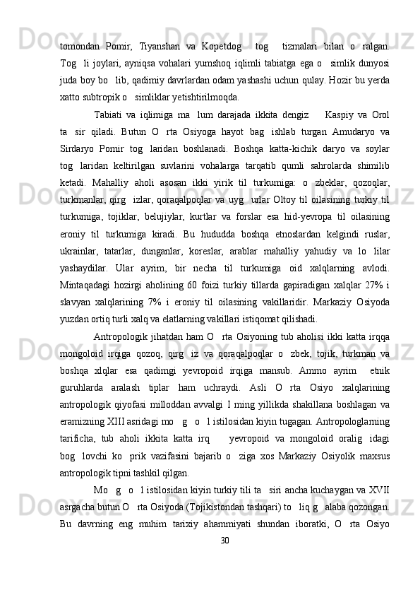 tomondan   Pomir,   Tiyanshan   va   Kopetdog   tog   tizmalari   bilan   o ralgan.  
Tog li   joylari,   ayniqsa   vohalari   yumshoq   iqlimli   tabiatga   ega   o simlik   dunyosi	
 
juda boy bo lib, qadimiy davrlardan odam yashashi uchun qulay. Hozir bu yerda	

xatto subtropik o simliklar yetishtirilmoqda.	

Tabiati   va   iqlimiga   ma lum   darajada   ikkita   dengiz     Kaspiy   va   Orol	
 
ta sir   qiladi.   Butun   O rta   Osiyoga   hayot   bag ishlab   turgan   Amudaryo   va	
  
Sirdaryo   Pomir   tog laridan   boshlanadi.   Boshqa   katta-kichik   daryo   va   soylar	

tog laridan   keltirilgan   suvlarini   vohalarga   tarqatib   qumli   sahrolarda   shimilib	

ketadi.   Mahalliy   aholi   asosan   ikki   yirik   til   turkumiga:   o zbeklar,   qozoqlar,	

turkmanlar,   qirg izlar,   qoraqalpoqlar   va   uyg urlar   Oltoy   til   oilasining   turkiy   til	
 
turkumiga,   tojiklar,   belujiylar,   kurtlar   va   forslar   esa   hid-yevropa   til   oilasining
eroniy   til   turkumiga   kiradi.   Bu   hududda   boshqa   etnoslardan   kelgindi   ruslar,
ukrainlar,   tatarlar,   dunganlar,   koreslar,   arablar   mahalliy   yahudiy   va   lo lilar	

yashaydilar.   Ular   ayrim,   bir   necha   til   turkumiga   oid   xalqlarning   avlodi.
Mintaqadagi   hozirgi   aholining   60   foizi   turkiy   tillarda   gapiradigan   xalqlar   27%   i
slavyan   xalqlarining   7%   i   eroniy   til   oilasining   vakillaridir.   Markaziy   Osiyoda
yuzdan ortiq turli xalq va elatlarning vakillari istiqomat qilishadi. 
Antropologik   jihatdan   ham   O rta   Osiyoning   tub   aholisi   ikki   katta   irqqa	

mongoloid   irqiga   qozoq,   qirg iz   va   qoraqalpoqlar   o zbek,   tojik,   turkman   va	
 
boshqa   xlqlar   esa   qadimgi   yevropoid   irqiga   mansub.   Ammo   ayrim     etnik
guruhlarda   aralash   tiplar   ham   uchraydi.   Asli   O rta   Osiyo   xalqlarining	

antropologik   qiyofasi   milloddan   avvalgi   I   ming   yillikda   shakillana   boshlagan   va
eramizning XIII asridagi mo g o l istilosidan kiyin tugagan. Antropologlarning	
  
tarificha,   tub   aholi   ikkita   katta   irq     yevropoid   va   mongoloid   oralig idagi	
 
bog lovchi   ko prik   vazifasini   bajarib   o ziga   xos   Markaziy   Osiyolik   maxsus	
  
antropologik tipni tashkil qilgan. 
Mo g o l istilosidan kiyin turkiy tili ta siri ancha kuchaygan va XVII	
   
asrgacha butun O rta Osiyoda (Tojikistondan tashqari) to liq g alaba qozongan.	
  
Bu   davrning   eng   muhim   tarixiy   ahammiyati   shundan   iboratki,   O rta   Osiyo	

30 