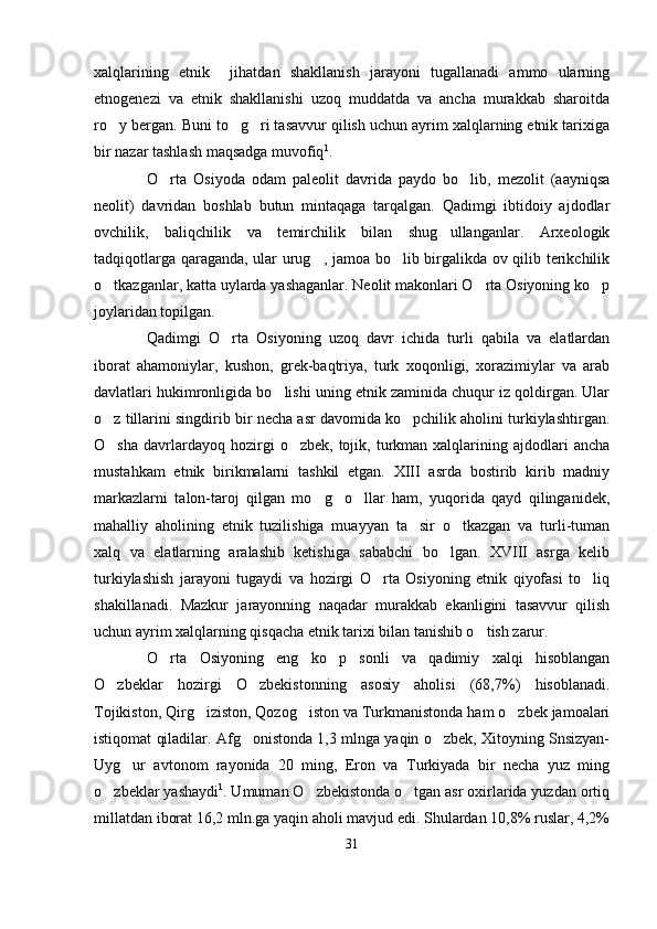 xalqlarining   etnik     jihatdan   shakllanish   jarayoni   tugallanadi   ammo   ularning
etnogenezi   va   etnik   shakllanishi   uzoq   muddatda   va   ancha   murakkab   sharoitda
ro y bergan. Buni to g ri tasavvur qilish uchun ayrim xalqlarning etnik tarixiga  
bir nazar tashlash maqsadga muvofiq 1
. 
O rta   Osiyoda   odam   paleolit   davrida   paydo   bo lib,   mezolit   (aayniqsa	
 
neolit)   davridan   boshlab   butun   mintaqaga   tarqalgan.   Qadimgi   ibtidoiy   ajdodlar
ovchilik,   baliqchilik   va   temirchilik   bilan   shug ullanganlar.   Arxeologik	

tadqiqotlarga qaraganda, ular urug , jamoa bo lib birgalikda ov qilib terikchilik	
 
o tkazganlar, katta uylarda yashaganlar. Neolit makonlari O rta Osiyoning ko p	
  
joylaridan topilgan.
Qadimgi   O rta   Osiyoning   uzoq   davr   ichida   turli   qabila   va   elatlardan	

iborat   ahamoniylar,   kushon,   grek-baqtriya,   turk   xoqonligi,   xorazimiylar   va   arab
davlatlari hukimronligida bo lishi uning etnik zaminida chuqur iz qoldirgan. Ular	

o z tillarini singdirib bir necha asr davomida ko pchilik aholini turkiylashtirgan.	
 
O sha   davrlardayoq  hozirgi   o zbek,  tojik,  turkman  xalqlarining  ajdodlari   ancha
 
mustahkam   etnik   birikmalarni   tashkil   etgan.   XIII   asrda   bostirib   kirib   madniy
markazlarni   talon-taroj   qilgan   mo g o llar   ham,   yuqorida   qayd   qilinganidek,	
  
mahalliy   aholining   etnik   tuzilishiga   muayyan   ta sir   o tkazgan   va   turli-tuman	
 
xalq   va   elatlarning   aralashib   ketishiga   sababchi   bo lgan.   XVIII   asrga   kelib	

turkiylashish   jarayoni   tugaydi   va   hozirgi   O rta   Osiyoning   etnik   qiyofasi   to liq	
 
shakillanadi.   Mazkur   jarayonning   naqadar   murakkab   ekanligini   tasavvur   qilish
uchun ayrim xalqlarning qisqacha etnik tarixi bilan tanishib o tish zarur. 	

O rta   Osiyoning   eng   ko p   sonli   va   qadimiy   xalqi   hisoblangan	
 
O zbeklar   hozirgi   O zbekistonning   asosiy   aholisi   (68,7%)   hisoblanadi.	
 
Tojikiston, Qirg iziston, Qozog iston va Turkmanistonda ham o zbek jamoalari	
  
istiqomat qiladilar. Afg onistonda 1,3 mlnga yaqin o zbek, Xitoyning Snsizyan-	
 
Uyg ur   avtonom   rayonida   20   ming,   Eron   va   Turkiyada   bir   necha   yuz   ming	

o zbeklar yashaydi	
 1
. Umuman O zbekistonda o tgan asr oxirlarida yuzdan ortiq	 
millatdan iborat 16,2 mln.ga yaqin aholi mavjud edi. Shulardan 10,8% ruslar, 4,2%
31 