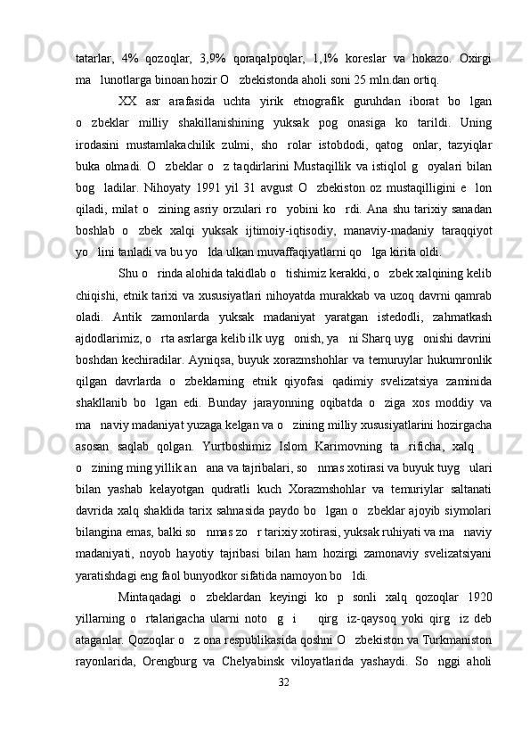 tatarlar,   4%   qozoqlar,   3,9%   qoraqalpoqlar,   1,1%   koreslar   va   hokazo.   Oxirgi
ma lunotlarga binoan hozir O zbekistonda aholi soni 25 mln.dan ortiq. 
XX   asr   arafasida   uchta   yirik   etnografik   guruhdan   iborat   bo lgan	

o zbeklar   milliy   shakillanishining   yuksak   pog onasiga   ko tarildi.   Uning	
  
irodasini   mustamlakachilik   zulmi,   sho rolar   istobdodi,   qatog onlar,   tazyiqlar	
 
buka   olmadi.   O zbeklar   o z   taqdirlarini   Mustaqillik   va   istiqlol   g oyalari   bilan	
  
bog ladilar.   Nihoyaty   1991   yil   31   avgust   O zbekiston   oz   mustaqilligini   e lon	
  
qiladi,   milat   o zining   asriy   orzulari   ro yobini   ko rdi.   Ana   shu   tarixiy   sanadan	
  
boshlab   o zbek   xalqi   yuksak   ijtimoiy-iqtisodiy,   manaviy-madaniy   taraqqiyot	

yo lini tanladi va bu yo lda ulkan muvaffaqiyatlarni qo lga kirita oldi.	
  
Shu o rinda alohida takidlab o tishimiz kerakki, o zbek xalqining kelib	
  
chiqishi, etnik tarixi va xususiyatlari  nihoyatda murakkab va uzoq davrni  qamrab
oladi.   Antik   zamonlarda   yuksak   madaniyat   yaratgan   istedodli,   zahmatkash
ajdodlarimiz, o rta asrlarga kelib ilk uyg onish, ya ni Sharq uyg onishi davrini
   
boshdan   kechiradilar.  Ayniqsa,   buyuk   xorazmshohlar   va   temuruylar   hukumronlik
qilgan   davrlarda   o zbeklarning   etnik   qiyofasi   qadimiy   svelizatsiya   zaminida	

shakllanib   bo lgan   edi.   Bunday   jarayonning   oqibatda   o ziga   xos   moddiy   va	
 
ma naviy madaniyat yuzaga kelgan va o zining milliy xususiyatlarini hozirgacha	
 
asosan   saqlab   qolgan.   Yurtboshimiz   Islom   Karimovning   ta rificha,   xalq  	
 
o zining ming yillik an ana va tajribalari, so nmas xotirasi va buyuk tuyg ulari	
   
bilan   yashab   kelayotgan   qudratli   kuch   Xorazmshohlar   va   temuriylar   saltanati
davrida xalq shaklida tarix sahnasida  paydo bo lgan o zbeklar  ajoyib siymolari	
 
bilangina emas, balki so nmas zo r tarixiy xotirasi, yuksak ruhiyati va ma naviy	
  
madaniyati,   noyob   hayotiy   tajribasi   bilan   ham   hozirgi   zamonaviy   svelizatsiyani
yaratishdagi eng faol bunyodkor sifatida namoyon bo ldi. 	

Mintaqadagi   o zbeklardan   keyingi   ko p   sonli   xalq   qozoqlar   1920	
 
yillarning   o rtalarigacha   ularni   noto g i     qirg iz-qaysoq   yoki   qirg iz   deb	
     
ataganlar. Qozoqlar o z ona respublikasida qoshni O zbekiston va Turkmaniston	
 
rayonlarida,   Orengburg   va   Chelyabinsk   viloyatlarida   yashaydi.   So nggi   aholi	

32 