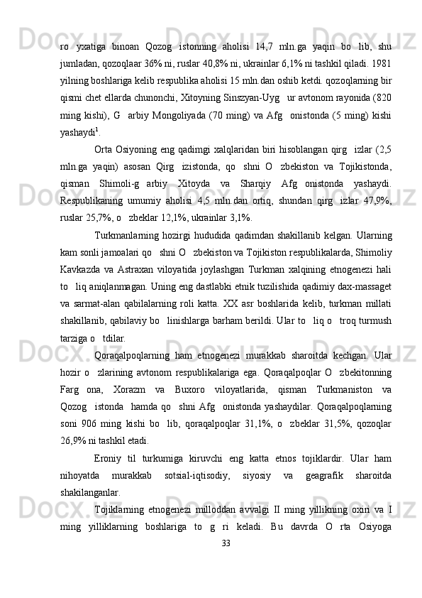 ro yxatiga   binoan   Qozog istonning   aholisi   14,7   mln.ga   yaqin   bo lib,   shu  
jumladan, qozoqlaar 36% ni, ruslar 40,8% ni, ukrainlar 6,1% ni tashkil qiladi. 1981
yilning boshlariga kelib respublika aholisi 15 mln.dan oshib ketdi. qozoqlarning bir
qismi chet ellarda chunonchi, Xitoyning Sinszyan-Uyg ur avtonom rayonida (820	

ming   kishi),   G arbiy   Mongoliyada   (70   ming)   va   Afg onistonda   (5   ming)   kishi	
 
yashaydi 1
.
Orta  Osiyoning eng qadimgi  xalqlaridan biri  hisoblangan  qirg izlar  (2,5	

mln.ga   yaqin)   asosan   Qirg izistonda,   qo shni   O zbekiston   va   Tojikistonda,	
  
qisman   Shimoli-g arbiy   Xitoyda   va   Sharqiy   Afg onistonda   yashaydi.	
 
Respublikaning   umumiy   aholisi   4,5   mln.dan   ortiq,   shundan   qirg izlar   47,9%,	

ruslar 25,7%, o zbeklar 12,1%, ukrainlar 3,1%.	

Turkmanlarning hozirgi  hududida  qadimdan shakillanib  kelgan.  Ularning
kam sonli jamoalari qo shni O zbekiston va Tojikiston respublikalarda, Shimoliy	
 
Kavkazda   va   Astraxan   viloyatida   joylashgan   Turkman   xalqining   etnogenezi   hali
to liq aniqlanmagan. Uning eng dastlabki etnik tuzilishida qadimiy dax-massaget	

va   sarmat-alan   qabilalarning   roli   katta.   XX   asr   boshlarida   kelib,   turkman   millati
shakillanib, qabilaviy bo linishlarga barham berildi. Ular to liq o troq turmush	
  
tarziga o tdilar. 	

Qoraqalpoqlarning   ham   etnogenezi   murakkab   sharoitda   kechgan.   Ular
hozir   o zlarining   avtonom   respublikalariga   ega.   Qoraqalpoqlar   O zbekitonning
 
Farg ona,   Xorazm   va   Buxoro   viloyatlarida,   qisman   Turkmaniston   va	

Qozog istonda     hamda   qo shni   Afg onistonda   yashaydilar.   Qoraqalpoqlarning	
  
soni   906   ming   kishi   bo lib,   qoraqalpoqlar   31,1%,   o zbeklar   31,5%,   qozoqlar	
 
26,9% ni tashkil etadi. 
Eroniy   til   turkumiga   kiruvchi   eng   katta   etnos   tojiklardir.   Ular   ham
nihoyatda   murakkab   sotsial-iqtisodiy,   siyosiy   va   geagrafik   sharoitda
shakilanganlar.
Tojiklarning   etnogenezi   milloddan   avvalgi   II   ming   yillikning   oxiri   va   I
ming   yilliklarning   boshlariga   to g ri   keladi.   Bu   davrda   O rta   Osiyoga	
  
33 
