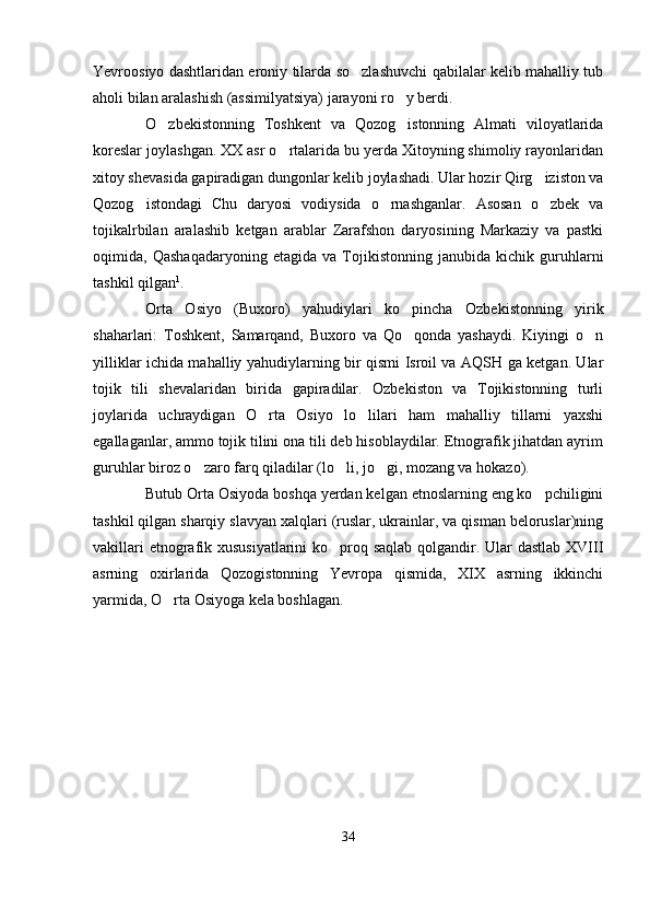 Yevroosiyo dashtlaridan eroniy tilarda so zlashuvchi qabilalar kelib mahalliy tub
aholi bilan aralashish (assimilyatsiya) jarayoni ro y berdi.	

O zbekistonning   Toshkent   va   Qozog istonning   Almati   viloyatlarida	
 
koreslar joylashgan. XX asr o rtalarida bu yerda Xitoyning shimoliy rayonlaridan	

xitoy shevasida gapiradigan dungonlar kelib joylashadi. Ular hozir Qirg iziston va	

Qozog istondagi   Chu   daryosi   vodiysida   o rnashganlar.   Asosan   o zbek   va	
  
tojikalrbilan   aralashib   ketgan   arablar   Zarafshon   daryosining   Markaziy   va   pastki
oqimida,   Qashaqadaryoning   etagida   va   Tojikistonning   janubida   kichik   guruhlarni
tashkil qilgan 1
.
Orta   Osiyo   (Buxoro)   yahudiylari   ko pincha   Ozbekistonning   yirik	

shaharlari:   Toshkent,   Samarqand,   Buxoro   va   Qo qonda   yashaydi.   Kiyingi   o n
 
yilliklar ichida mahalliy yahudiylarning bir qismi Isroil va AQSH ga ketgan. Ular
tojik   tili   shevalaridan   birida   gapiradilar.   Ozbekiston   va   Tojikistonning   turli
joylarida   uchraydigan   O rta   Osiyo   lo lilari   ham   mahalliy   tillarni   yaxshi	
 
egallaganlar, ammo tojik tilini ona tili deb hisoblaydilar. Etnografik jihatdan ayrim
guruhlar biroz o zaro farq qiladilar (lo li, jo gi, mozang va hokazo).	
  
Butub Orta Osiyoda boshqa yerdan kelgan etnoslarning eng ko pchiligini	

tashkil qilgan sharqiy slavyan xalqlari (ruslar, ukrainlar, va qisman beloruslar)ning
vakillari  etnografik xususiyatlarini  ko proq saqlab qolgandir. Ular dastlab XVIII	

asrning   oxirlarida   Qozogistonning   Yevropa   qismida,   XIX   asrning   ikkinchi
yarmida, O rta Osiyoga kela boshlagan.	

34 