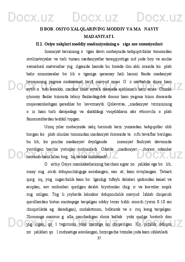 II BOB. OSIYO XALQLARINING MODDIY VA MA NAVIY
MADANIYATI.
II.1. Osiyo xalqlari moddiy madaniyatining o ziga xos xususiyatlari	

Insoniyat   tarixining   o tgan   davri   mobaynida   tadqiqotchilar   tomonidan	

sivilizatsiyalar   va   turli   tuman   madaniyatlar   taraqqiyotiga   oid   juda   boy   va   ancha
sermahsul   materiallar   yig ilganida   hamda   bu   borada   ilm   ahli   orasida   ko plab	
 
bahs   munozaralar   bo lib   o tganiga   qaramay   hali   hanuz   fanda   madaniyat	
 
terminining   yagona   mukammal   tarifi   mavjud   emas.   O z   navbatida   shuni   ham	

aytib o tish kerakki, mazkur holat aytarli darajada ajablanarli ham emas. Chunki	

ijtimoiy   fanlar   tizimida   tabiiy   fanlardagidek   doimo   ham   yagona   tizim   doirasida
mujassamlashgan   qarashlar   bo lavermaydi.   Qolaversa,   ,,madaniyat terminining	
 
o zi   ham   turli   darajadagi   va   shakldagi   voqeliklarni   aks   ettiruvchi   o plab	
 
fanomentlardan tashkil topgan. 
Uzoq   yilar   mobaynida   xalq   turmush   tarzi   yuzasidan   tadqiqotlar   olib
borgan ko plab olimlar tomonidan madaniyat iborasida ta rifu tavsiflar berilgan	
 
bo lib,   ko pincha   madaniyat   deyilganda     insoniyat   faoliyati   davomida	
  
yoritilgan   barcha   yutuqlar   tushuniladi.   Odatda   ,,madaniyat   iborasi   odamlar	

turmush-tarzi bilan bog liq tarzda izohlanadi	
 1
.
G arbiy Osiyo mamlakatlarining barchasi agrar xo jalikka ega bo lib,	
  
suniy   sug orish   dehqonchiligiga   asoslangan,   san at,   kam   rivojlangan.   Tabiati	
 
qurg oq,   yog ingarchilik   kam   bo lganligi   tufayli   dalalari   qadimdan   kanal   va	
  
ariqdan,   suv   omborlari   qurilgan   dashti   biyobonlar   chig ir   va   korezlar   orqali	

sug orilgan.   Tog li   joylarda   lalmikor   dehqonchilik   mavjud.   Ishlab   chiqarish	
 
qurollaridan   butun   mintaqaga   tarqalgan   oddiy   temir   tishli   omoch   (yerni   8-10   sm
chuqurlikda   ag daradigan),   molaketmon,   belkurak   va   o roq   keng   tarqalgan.	
 
Xirmonga   maxsus   g alla   yanchadigan   shoxi   kaltak     yoki   molga   bostirib   don	

yig ilgan,   qo l   tegirmoni   yoki   xarozga   un   chiqarilgan.   Ko pchilik   dehqon	
  
xo jaliklari qo l mehnatiga asoslangan, hozirgacha texnika juda kam ishlatiladi.
 
35 
