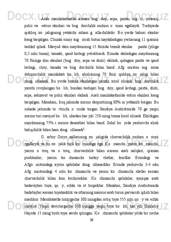 Arab   mamlakatlarida   asosan   bug doy,   arpa,   paxta,   zig ir,   yosmiq, 
poliz   va     estrus   ekinlari   va   bog dorchilik   muhim   o rinni   egallaydi.   Turkiyada	
 
qishloq   xo jaligining   yetakchi   sohasi   g allachilikdir.   Bu   yerda   bahori   ekinlar	
 
keng tarqalgan. Chunki suniy sug orish butun haydaladigan yerlarning 11 qismini	

tashkil qiladi. Mavjud ekin maydonining 15 foizida texnik ekinlar   paxta (yiliga	

0,5   mln   tonna),   tamaki,   qand   lavlagi   yetishtiradi.   Eronda   ekiladigan   maydonning
70 foiziga  don ekinlari  (bug doy, arpa  va sholi)   ekiladi, qolagani  paxta  va qand	

lavlagi,   choy,   tamaki   va   bog dorchilik   bilan   band.   Afg oniston   sug orma	
  
dehqonchilik   mamlakati   bo lib,   aholisining   70   foizi   qishloq   xo jaligi   bilan	
 
shug ullanadi.   Bu   yerda   texnik   ekinlargan   yaxshi   xosil   olinadi,   bog dorchilik	
 
yaxshi   rivojlangan   bo lib,   bundan   tashqari   bug doy,   qand   lavlagi,   paxta,   sholi,	
 
arpa, sabzavot  va poliz ekinlari ekiladi. Arab mamlakatlarida estrus ekinlari keng
tarqalgan. Masalam, Iroq jahonda xurmo eksportining 80% ni yetkazib bergan. Bu
sohada   jahonda   to rtinchi   o rinda   turgan   Saudiya   Arabistonida   70   ga   yaqin	
 
xurmo turi mavjud bo lib, ulardan har yili 250 ming tonna hosil olinadi. Ekildigan	

maydonning   75%   i   xurmo   daraxtlari   bilan   band.   Sohil   bo yida   yashovchi   aholi	

baliqchilik bilan ham shug ullanadi	
 1
.
G arbiy   Osiyo   xallarining   xo jaligida   chorvachilik   muhim   o rinni	
  
egallaydi   va   bu   xo jalik   turli   ko rinishga   ega.   Ko manchi,   yarim   ko manchi,	
   
yarim   o troq   va   o troq,   chorvachilik   bilan   asoson   arab   xalqlari,   qisman	
 
pushtunlar,   yarim   ko chmanchi   turkiy   elatlar,   kurdlar   Erondagi   va	

Afgo nistondagi   ayrim   qabilalar   shug ullanadilar.   Eronda   yashovchi   3-4   mln	
 
Afg onistondagi   4   mln   ko chmanchi   va   yarim   ko chmanchi   elatlar   asosan
  
chorvachilik   bilan   kun   kechiradilar.   Ko chmanchi   qabilalar,   ayniqsa   arab	

badaviylari   tuya,   qo y,   echki   va   ot   boqadilar.   Masalan,   Saudiya   Arabistonida	

badabiylar asosan tuyakashlik va otlarning maxsus arab turini parvarish qilish bilan
mashhur. Mamlakatda hozirgacha 300 mingdan ortiq tuya 555 mln qo y va echki	

mavjud.   Yaqin   davirlargacha   500   mingga   yaqin   tuya   bo lib,   har   yili   Shimoliy	

Najoda 15 ming bosh tuya savdo qilingan. Ko chmanchi qabilalar yilda bir necha	

36 