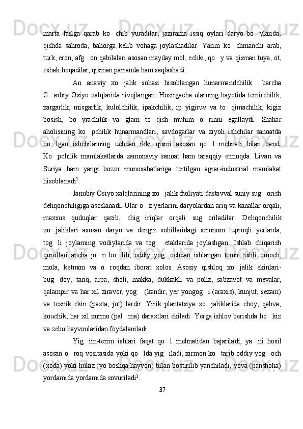 marta   faslga   qarab   ko chib   yuradilar,   jazirama   issiq   oylari   daryo   bo ylarida, 
qishda   sahroda,   bahorga   kelib   vohaga   joylashadilar.   Yarim   ko chmanchi   arab,	

turk, eron, afg on qabilalari asosan mayday mol, echki, qo y va qisman tuya, ot,	
 
eshak boqadilar, qisman parranda ham saqlashadi. 
An anaviy   xo jalik   sohasi   hisoblangan   hunarmandchilik     barcha
 
G arbiy   Osiyo   xalqlarida   rivojlangan.   Hozirgacha   ularning   hayotida   temirchilik,	

zargarlik,   misgarlik,   kulolchilik,   ipakchilik,   ip   yigiruv   va   to qimachilik,   kigiz	

bosish,   bo yrachilik   va   glam   to qish   muhim   o rinni   egallaydi.   Shahar	
  
aholisining   ko pchilik   hunarmandlari,   savdogarlar   va   ziyoli   ishchilar   sanoatda	

bo lgan   ishchilarning   uchdan   ikki   qismi   asosan   qo l   mehnati   bilan   band.	
 
Ko pchilik   mamlakatlarda   zamonaviy   sanoat   ham   taraqqiy   etmoqda.   Livan   va

Suriya   ham   yangi   bozor   munosabatlariga   tortilgan   agrar-industrial   mamlakat
hisoblanadi 1
.
Janubiy Osiyo xalqlarining xo jalik faoliyati dastavval suniy sug orish	
 
dehqonchiligiga asoslanadi. Ular o z yerlarini daryolardan ariq va kanallar orqali,	

maxsus   quduqlar   qazib,   chig iriqlar   orqali   sug oriladilar.   Dehqonchilik
 
xo jaliklari   asosan   daryo   va   dengiz   sohillaridagi   serunum   tuproqli   yerlarda,	

tog li   joylarning   vodiylarida   va   tog   etaklarida   joylashgan.   Ishlab   chiqarish
 
qurollari   ancha   jo n   bo lib,   oddiy   yog ochdan   ishlangan   temir   tishli   omoch,	
  
mola,   ketmon   va   o roqdan   iborat   xolos.   Asosiy   qishloq   xo jalik   ekinlari-	
 
bug doy,   tariq,   arpa,   sholi,   makka,   dukkakli   va   poliz,   sabzavot   va   mevalar,	

qalampir va har xil ziravor, yog  (kandir, yer yongog i (araxis), kunjut, sezam)	
 
va   texnik   ekin   (paxta,   jut)   lardir.   Yirik   plantatsiya   xo jaliklarida   choy,   qahva,	

kouchik, har xil xurmo (pal ma) daraxtlari ekiladi. Yerga ishlov berishda ho kiz	
 
va zebu hayvonlaridan foydalaniladi.
Yig im-terim   ishlari   faqat   qo l   mehnatidan   bajariladi,   ya ni   hosil	
  
asosan o roq vositasida yoki qo lda yig iladi, xirmon ko tarib oddiy yog och	
    
(xoda) yoki hukiz (yo boshqa hayvon) bilan bostirilib yanchiladi, yova (panshoha)
yordamida yordamida sovuriladi 1
.
37 