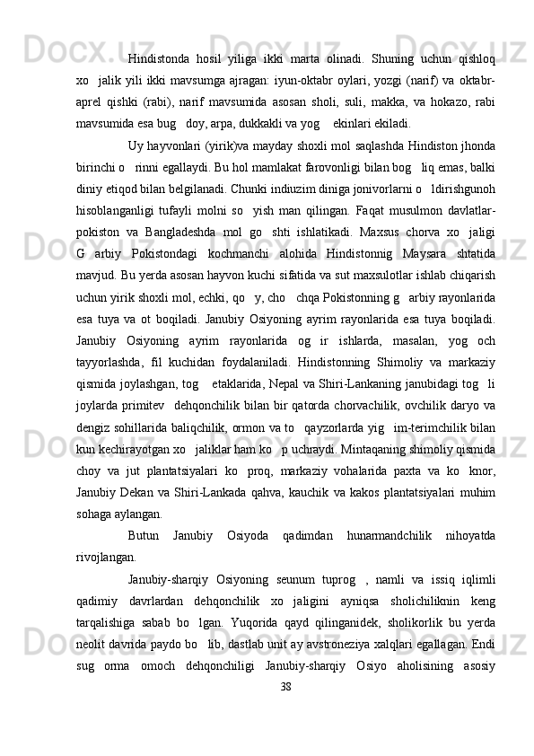 Hindistonda   hosil   yiliga   ikki   marta   olinadi.   Shuning   uchun   qishloq
xo jalik yili  ikki  mavsumga  ajragan:  iyun-oktabr  oylari, yozgi  (narif)  va oktabr-
aprel   qishki   (rabi),   narif   mavsumida   asosan   sholi,   suli,   makka,   va   hokazo,   rabi
mavsumida esa bug doy, arpa, dukkakli va yog  ekinlari ekiladi. 	
 
Uy hayvonlari (yirik)va mayday shoxli mol saqlashda Hindiston jhonda
birinchi o rinni egallaydi. Bu hol mamlakat farovonligi bilan bog liq emas, balki	
 
diniy etiqod bilan belgilanadi. Chunki indiuzim diniga jonivorlarni o ldirishgunoh	

hisoblanganligi   tufayli   molni   so yish   man   qilingan.   Faqat   musulmon   davlatlar-	

pokiston   va   Bangladeshda   mol   go shti   ishlatikadi.   Maxsus   chorva   xo jaligi	
 
G arbiy   Pokistondagi   kochmanchi   alohida   Hindistonnig   Maysara   shtatida	

mavjud. Bu yerda asosan hayvon kuchi sifatida va sut maxsulotlar ishlab chiqarish
uchun yirik shoxli mol, echki, qo y, cho chqa Pokistonning g arbiy rayonlarida	
  
esa   tuya   va   ot   boqiladi.   Janubiy   Osiyoning   ayrim   rayonlarida   esa   tuya   boqiladi.
Janubiy   Osiyoning   ayrim   rayonlarida   og ir   ishlarda,   masalan,   yog och	
 
tayyorlashda,   fil   kuchidan   foydalaniladi.   Hindistonning   Shimoliy   va   markaziy
qismida joylashgan, tog  etaklarida, Nepal va Shiri-Lankaning janubidagi tog li	
 
joylarda   primitev     dehqonchilik   bilan   bir   qatorda   chorvachilik,   ovchilik   daryo   va
dengiz sohillarida baliqchilik, ormon va to qayzorlarda yig im-terimchilik bilan	
 
kun kechirayotgan xo jaliklar ham ko p uchraydi. Mintaqaning shimoliy qismida	
 
choy   va   jut   plantatsiyalari   ko proq,   markaziy   vohalarida   paxta   va   ko knor,	
 
Janubiy   Dekan   va   Shiri-Lankada   qahva,   kauchik   va   kakos   plantatsiyalari   muhim
sohaga aylangan.
Butun   Janubiy   Osiyoda   qadimdan   hunarmandchilik   nihoyatda
rivojlangan. 
Janubiy-sharqiy   Osiyoning   seunum   tuprog ,   namli   va   issiq   iqlimli	

qadimiy   davrlardan   dehqonchilik   xo jaligini   ayniqsa   sholichiliknin   keng	

tarqalishiga   sabab   bo lgan.   Yuqorida   qayd   qilinganidek,   sholikorlik   bu   yerda	

neolit davrida paydo bo lib, dastlab unit ay avstroneziya xalqlari egallagan. Endi

sug orma   omoch   dehqonchiligi   Janubiy-sharqiy   Osiyo   aholisining   asosiy	

38 