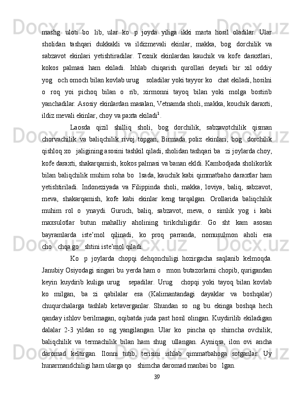 mashg uloti   bo lib,   ular   ko p   joyda   yiliga   ikki   marta   hosil   oladilar.   Ular  
sholidan   tashqari   dukkakli   va   ildizmevali   ekinlar,   makka,   bog dorchilik   va	

sabzavot   ekinlari   yetishtiradilar.   Texnik   ekinlardan   kauchik   va   kofe   daraxtlari,
kokos   palmasi   ham   ekiladi.   Ishlab   chiqarish   qurollari   deyarli   bir   xil   oddiy
yog och omoch bilan kovlab urug  soladilar yoki tayyor ko chat ekiladi, hosilni	
  
o roq   yoi   pichoq   bilan   o rib,   xirmonni   tayoq   bilan   yoki   molga   bostirib	
 
yanchadilar. Asosiy ekinlardan masalan, Vetnamda sholi, makka, kouchik daraxti,
ildiz mevali ekinlar, choy va paxta ekiladi 1
.
Laosda   qizil   shilliq   sholi,   bog dorchilik,   sabzavotchilik   qisman	

chorvachilik   va   baliqchilik   rivoj   topgan,   Birmada   poliz   ekinlari,   bog dorchilik	

qishloq xo jaligining asosini tashkil qiladi, sholidan tashqari ba zi joylarda choy,	
 
kofe daraxti, shakarqamish, kokos palmasi va banan ekldi. Kambodjada sholikorlik
bilan baliqchilik  muhim   soha  bo lsada,  kauchik  kabi   qimmatbaho  daraxtlar  ham	

yetishtiriladi.   Indoneziyada   va   Filippinda   sholi,   makka,   loviya,   baliq,   sabzavot,
meva,   shakarqamish,   kofe   kabi   ekinlar   keng   tarqalgan.   Orollarida   baliqchilik
muhim   rol   o ynaydi.   Guruch,   baliq,   sabzavot,   meva,   o simlik   yog i   kabi	
  
maxsulotlar   butun   mahalliy   aholining   tirikchiligidir.   Go sht   kam   asosan	

bayramlarda   iste’mol   qilinadi,   ko proq   parranda,   nomusulmon   aholi   esa	

cho chqa go shtini iste’mol qiladi. 	
 
Ko p   joylarda   chopqi   dehqonchiligi   hozirgacha   saqlanib   kelmoqda.	

Janubiy Osiyodagi singari bu yerda ham o rmon butazorlarni chopib, qurigandan	

keyin   kuydirib   kuliga   urug   sepadilar.   Urug   chopqi   yoki   tayoq   bilan   kovlab	
 
ko milgan,   ba zi   qabilalar   esa   (Kalimantandagi   dayaklar   va   boshqalar)	
 
chuqurchalarga   tashlab   ketaverganlar.   Shundan   so ng   bu   ekinga   boshqa   hech	

qanday ishlov berilmagan, oqibatda juda past hosil olingan. Kuydirilib ekiladigan
dalalar   2-3   yildan   so ng   yangilangan.   Ular   ko pincha   qo shimcha   ovchilik,	
  
baliqchilik   va   termachilik   bilan   ham   shug ullangan.   Ayniqsa,   ilon   ovi   ancha	

daromad   keltirgan.   Ilonni   tutib,   terisini   ishlab   qimmatbahoga   sotganlar.   Uy
hunarmandchiligi ham ularga qo shimcha daromad manbai bo lgan.	
 
39 