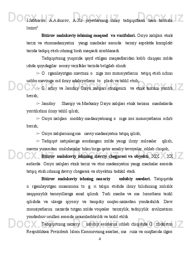 I.Jabborov,   A.Ashurov,   A.Xo jayevlarning   ilmiy   tadqiqotlarni   ham   kiritishi
lozim 3
.
Bitiruv malakaviy ishining maqsad   va vazifalari.   Osiyo xalqlari etnik
tarixi   va   etnomadaniyatini     yangi   manbalar   asosida     tarixiy   aspektda   komplekt
tarzda tadqiq etish ishning bosh maqsadi xisoblanadi.
Tadqiqotning   yuqorida   qayd   etilgan   maqsadlaridan   kelib   chiqqan   xolda
ishda quyidagilar  asosiy vazifalar tarzida belgilab olindi:
̶� O rganilayotgan mavzuni o ziga xos xususiyatlarini   tatqiq etish uchun	
 
ushbu mavzuga oid ilmiy adabiyotlarni  to plash va tahlil etish;	

̶� G arbiy   va   Janubiy   Osiyo   xalqlari   etnogenizi     va   etnik   tarixini   yoritib	

berish;
̶� Janubiy   Sharqiy va Markaziy Osiyo xalqlari etnik tarixini   manbalarda	

yoritilishini ilmiy tahlil qilish;
̶� Osiyo xalqlari    moddiy madaniyatining o ziga xos xususiyatlarini  ochib	

berish;
̶� Osiyo xalqlarining ma naviy madaniyatini tatqiq qilish;	

̶� Tadqiqot   natijalariga   asoslangan   xolda   yangi   ilmiy   xulosalar     qilish,
mavzu yuzasidan  mulohazalar bilan birga qator amaliy tavsiyalar  ishlab chiqish;
Bitiruv   malakaviy   ishining   davriy   chegarasi   va   obyekti.   XIX     XX	

asrlarda    Osiyo  xalqlari  etnik  tarixi   va etno  madaniyatini  yangi   manbalar  asosida
tatqiq etish ishning davriy chegarasi va obyektini tashkil etadi. 
Bitiruv   malakaviy   ishning   nazariy     uslubiy   asoslari.  	
 Tatqiqotda
o rganilayotgan   muammoni   to g ri   talqin   etishda   ilmiy   bilishining   xolislik	
  
xaqqoniylik   tamoyillariga   amal   qilindi.   Turli   manba   va   ma lumotlarni   taxlil	

qilishda   va   ularga   qiyosiy   va   tanqidiy   nuqtai-nazardan   yondashildi.   Davr
xususiyatlarini    nazarda  tutgan  xolda  voqealar    tarixiylik,  tadrijiylik   sivilizatsion
yondashuv usullari asosida umumlashtirildi va taxlil etildi.
Tadqiqotning  nazariy    uslubiy  asoslarini   ishlab  chiqishda  O zbekiston	
 
Respublikasi Prezidenti Islom Karimovning asarlari, ma ruza va nuqtlarida ilgari	

4 