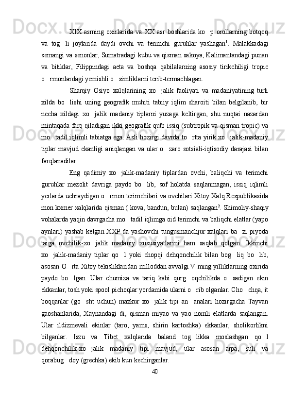 XIX   asrning   oxirlarida   va   XX   asr   boshlarida   ko p   orollarning   botqoq
va   tog li   joylarida   daydi   ovchi   va   terimchi   guruhlar   yashagan	
 1
.   Malakkadagi
semangi va senonlar, Sumatradagi kubu va qisman sakoya, Kalimantandagi punan
va   bitiklar,   Filippindagi   aeta   va   boshqa   qabilalarning   asosiy   tirikchiligi   tropic
o rmonlardagi yemishli o simliklarni terib-termachlagan.	
 
Sharqiy   Osiyo   xalqlarining   xo jalik   faoliyati   va   madaniyatining   turli	

xilda   bo lishi   uning   geografik   muhiti   tabiiy   iqlim   sharoiti   bilan   belgilanib,   bir	

necha   xildagi   xo jalik   madaniy   tiplarni   yuzaga   keltirgan,   shu   nuqtai   nazardan	

mintaqada farq qiladigan ikki geografik qutb issiq (subtropik va qisman tropic) va
mo tadil iqlimli tabiatga ega. Asli hozirgi davrda to rtta yirik xo jalik-madaniy	
  
tiplar   mavjud   ekanligi   aniqlangan   va   ular   o zaro   sotsiali-iqtisodiy   darajasi   bilan	

farqlanadilar.
Eng   qadimiy   xo jalik-madaniy   tiplardan   ovchi,   baliqchi   va   terimchi	

guruhlar   mezolit   davriga   paydo   bo lib,   sof   holatda   saqlanmagan,   issiq   iqlimli	

yerlarda uchraydigan o rmon terimchilari va ovchilari Xitoy Xalq Respublikasida	

mon kxmer xalqlarida qisman ( kova, bandun, bulan) saqlangan 2
. Shimoliy-shaqiy
vohalarda yaqin davrgacha mo tadil iqlimga oid terimchi va baliqchi elatlar (yapo	

aynlari)  yashab  kelgan XXP da yashovchi  tungusmanchjur  xalqlari  ba zi  piyoda	

taiga   ovchilik-xo jalik   madaniy   xususiyatlarini   ham   saqlab   qolgan.   Ikkinchi	

xo jalik-madaniy   tiplar   qo l   yoki   chopqi   dehqonchilik   bilan   bog liq   bo lib,	
   
asosan O rta Xitoy tekisliklaridan milloddan avvalgi V ming yilliklarning oxirida	

paydo   bo lgan.   Ular   chumiza   va   tariq   kabi   qurg oqchilikda   o sadigan   ekin
  
ekkanlar, tosh yoki spool pichoqlar yordamida ularni o rib olganlar. Cho chqa, it	
 
boqqanlar   (go sht   uchun)   mazkur   xo jalik   tipi   an analari   hozirgacha   Tayvan	
  
gaoshanlarida,   Xaynandagi   di,   qisman   miyao   va   yao   nomli   elatlarda   saqlangan.
Ular   ildizmevali   ekinlar   (taro,   yams,   shirin   kartoshka)   ekkanlar,   sholikorlikni
bilganlar.   Iszu   va   Tibet   xalqlarida   baland   tog likka   moslashgan   qo l	
 
dehqonchilik-xo jalik   madaniy   tipi   mavjud,   ular   asosan   arpa,   suli   va	

qorabug doy (grechka) ekib kun kechirganlar.	

40 