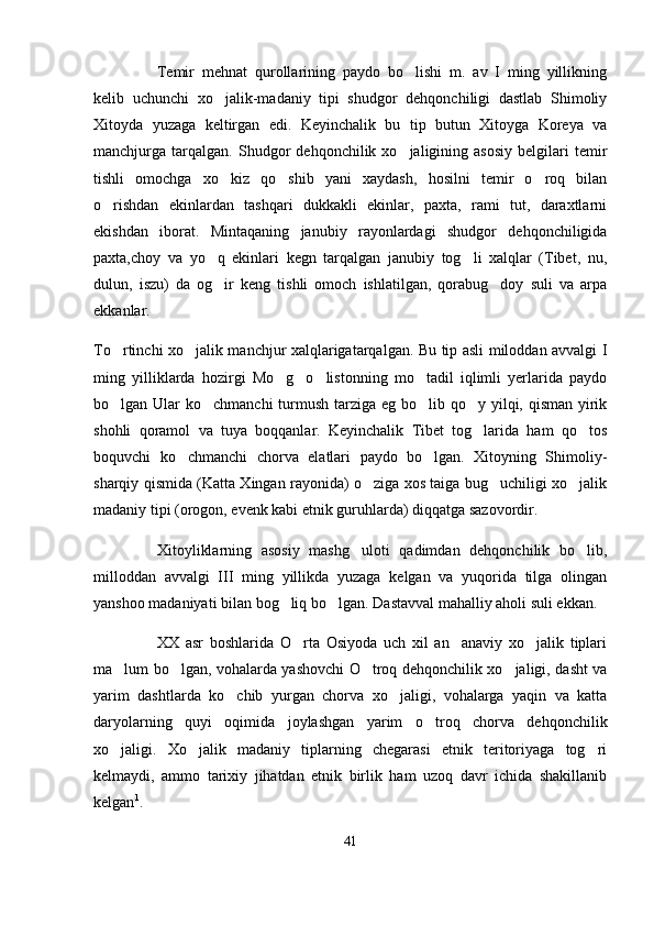 Temir   mehnat   qurollarining   paydo   bo lishi   m.   av   I   ming   yillikning
kelib   uchunchi   xo jalik-madaniy   tipi   shudgor   dehqonchiligi   dastlab   Shimoliy	

Xitoyda   yuzaga   keltirgan   edi.   Keyinchalik   bu   tip   butun   Xitoyga   Koreya   va
manchjurga  tarqalgan.   Shudgor   dehqonchilik  xo jaligining  asosiy   belgilari   temir	

tishli   omochga   xo kiz   qo shib   yani   xaydash,   hosilni   temir   o roq   bilan	
  
o rishdan   ekinlardan   tashqari   dukkakli   ekinlar,   paxta,   rami   tut,   daraxtlarni	

ekishdan   iborat.   Mintaqaning   janubiy   rayonlardagi   shudgor   dehqonchiligida
paxta,choy   va   yo q   ekinlari   kegn   tarqalgan   janubiy   tog li   xalqlar   (Tibet,   nu,	
 
dulun,   iszu)   da   og ir   keng   tishli   omoch   ishlatilgan,   qorabug doy   suli   va   arpa
 
ekkanlar.
To rtinchi xo jalik manchjur xalqlarigatarqalgan. Bu tip asli miloddan avvalgi I	
 
ming   yilliklarda   hozirgi   Mo g o listonning   mo tadil   iqlimli   yerlarida   paydo	
   
bo lgan Ular  ko chmanchi turmush tarziga eg bo lib qo y yilqi, qisman yirik	
   
shohli   qoramol   va   tuya   boqqanlar.   Keyinchalik   Tibet   tog larida   ham   qo tos	
 
boquvchi   ko chmanchi   chorva   elatlari   paydo   bo lgan.   Xitoyning   Shimoliy-	
 
sharqiy qismida (Katta Xingan rayonida) o ziga xos taiga bug uchiligi xo jalik	
  
madaniy tipi (orogon, evenk kabi etnik guruhlarda) diqqatga sazovordir.
Xitoyliklarning   asosiy   mashg uloti   qadimdan   dehqonchilik   bo lib,	
 
milloddan   avvalgi   III   ming   yillikda   yuzaga   kelgan   va   yuqorida   tilga   olingan
yanshoo madaniyati bilan bog liq bo lgan. Dastavval mahalliy aholi suli ekkan.	
 
XX   asr   boshlarida   O rta   Osiyoda   uch   xil   an anaviy   xo jalik   tiplari	
  
ma lum bo lgan, vohalarda yashovchi O troq dehqonchilik xo jaligi, dasht va	
   
yarim   dashtlarda   ko chib   yurgan   chorva   xo jaligi,   vohalarga   yaqin   va   katta	
 
daryolarning   quyi   oqimida   joylashgan   yarim   o troq   chorva   dehqonchilik	

xo jaligi.   Xo jalik   madaniy   tiplarning   chegarasi   etnik   teritoriyaga   tog ri	
  
kelmaydi,   ammo   tarixiy   jihatdan   etnik   birlik   ham   uzoq   davr   ichida   shakillanib
kelgan 1
. 
41 