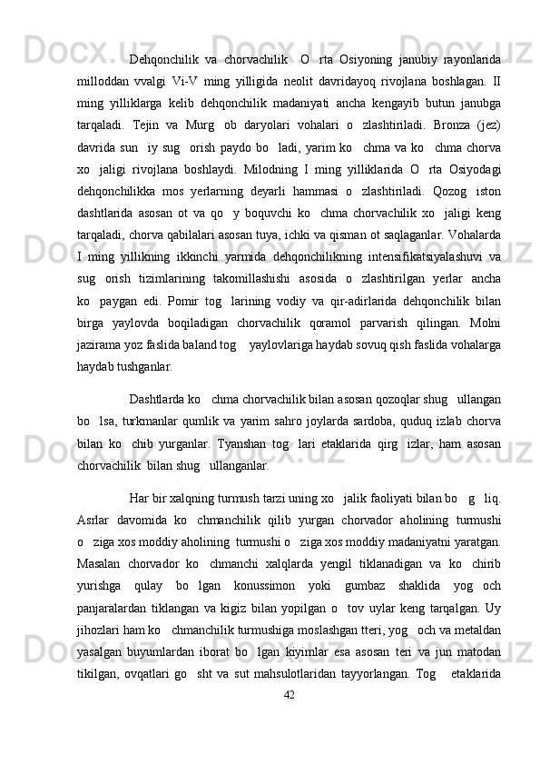 Dehqonchilik   va   chorvachilik     O rta   Osiyoning   janubiy   rayonlarida
milloddan   vvalgi   Vi-V   ming   yilligida   neolit   davridayoq   rivojlana   boshlagan.   II
ming   yilliklarga   kelib   dehqonchilik   madaniyati   ancha   kengayib   butun   janubga
tarqaladi.   Tejin   va   Murg ob   daryolari   vohalari   o zlashtiriladi.   Bronza   (jez)	
 
davrida   sun iy   sug orish   paydo   bo ladi,   yarim   ko chma   va   ko chma   chorva	
    
xo jaligi   rivojlana   boshlaydi.   Milodning   I   ming   yilliklarida   O rta   Osiyodagi	
 
dehqonchilikka   mos   yerlarning   deyarli   hammasi   o zlashtiriladi.   Qozog iston	
 
dashtlarida   asosan   ot   va   qo y   boquvchi   ko chma   chorvachilik   xo jaligi   keng	
  
tarqaladi, chorva qabilalari asosan tuya, ichki va qisman ot saqlaganlar. Vohalarda
I   ming   yillikning   ikkinchi   yarmida   dehqonchilikning   intensifikatsiyalashuvi   va
sug orish   tizimlarining   takomillashishi   asosida   o zlashtirilgan   yerlar   ancha	
 
ko paygan   edi.   Pomir   tog larining   vodiy   va   qir-adirlarida   dehqonchilik   bilan
 
birga   yaylovda   boqiladigan   chorvachilik   qoramol   parvarish   qilingan.   Molni
jazirama yoz faslida baland tog  yaylovlariga haydab sovuq qish faslida vohalarga	

haydab tushganlar.
Dashtlarda ko chma chorvachilik bilan asosan qozoqlar shug ullangan	
 
bo lsa,   turkmanlar   qumlik   va   yarim   sahro   joylarda   sardoba,   quduq   izlab   chorva	

bilan   ko chib   yurganlar.   Tyanshan   tog lari   etaklarida   qirg izlar,   ham   asosan	
  
chorvachilik  bilan shug ullanganlar	
 .
Har bir xalqning turmush tarzi uning xo jalik faoliyati bilan bo g liq.	
  
Asrlar   davomida   ko chmanchilik   qilib   yurgan   chorvador   aholining   turmushi	

o ziga xos moddiy aholining  turmushi o ziga xos moddiy madaniyatni yaratgan.	
 
Masalan   chorvador   ko chmanchi   xalqlarda   yengil   tiklanadigan   va   ko chirib	
 
yurishga   qulay   bo lgan   konussimon   yoki   gumbaz   shaklida   yog och	
 
panjaralardan   tiklangan   va   kigiz   bilan   yopilgan   o tov   uylar   keng   tarqalgan.   Uy	

jihozlari ham ko chmanchilik turmushiga moslashgan tteri, yog och va metaldan	
 
yasalgan   buyumlardan   iborat   bo lgan   kiyimlar   esa   asosan   teri   va   jun   matodan	

tikilgan,   ovqatlari   go sht   va   sut   mahsulotlaridan   tayyorlangan.   Tog   etaklarida	
 
42 