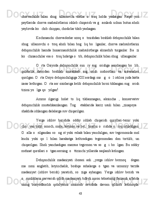 chorvachilik   bilan   shug ullanuvchi   elatlar   o troq   holda   yashagan.   Faqat   yoz 
paytlarida chorva mahsulotlarini ishlab chiqarish va g amlash uchun butun aholi	

yaylovda ko chib chiqqan, chodirlar tikib yashagan.	

Kochmanchi chorvadorlar uzoq o tmishdan boshlab dehqonchilik bilan	

shug ullanuvchi   o troq   aholi   bilan   bog liq   bo lganlar,   chorva   mahsulotlarini	
   
dehqonchilik   hamda   hunarmandchilik   mahsulotlarga   almashib   turganlar.   Ba zi	

ko chmanchilar esa o troq holatga o tib, dehqonchilik bilan shug ullanganlar.	
   
O rta   Osiyoda   dehqonchilik   sun iy   sug orishga   asoslangan   bo lib,	
   
quldorlik   davridan   boshlab   murakkab   sug orish   inshootlari   va   sistemalari	

qurilgan. O rta Osiyo dehqonchiligiga XIII asrdagi mo g o l istilosi juda katta	
   
zarar keltirgan. O rta asr oxirlariga kelib dehqonchilik biroz tiklangan sug orish	
 
tizimi yo lga qo yilgan	
  1
.
Ammo   ilgarigi   holat   to liq   tiklanmagan,   aksincha   ,   konservatev	

dehqonchilik   mustahkamlangan.   Tog   etaklarida   kariz   usuli   bilan   ,,zinapoya
 
shaklida ishlangan dalalarga suv chiqarilgan. 
Yerga   ishlov   berishda   oddiy   ishlab   chiqarish   qurollari-temir   yoki
cho yan tishli omoch, mola, ketmon va bel,   hosilni o rishda o roq ishlatilgan.	
  
G alla o rilgandan so ng ot  yoki  eshak bilan yanchilgan, suv tegirmonida mol	
  
kuchi   yoki   qo l   bilan   harakatga   keltiradigan   tegirmondan   don   tortilib,   un	

chiqarilgan.   Sholi   yanchadigan   maxsus   tegirmon   va   so g i   bo lgan.   Bu   oddiy	
  
mehnat qurollari o tgan asrning  o ttizinchi yillarida saqlanib kelingan.	
 
Dehqonchilik   madaniyati   iborasi   asli   ,,yerga   ishlov   bermoq   degan	

ma noni   anglatib,   keyinchalik,   boshqa   sohalarga   o tgan   va   umumiy   tarzda	
 
madaniyat   (ishlov   berish)   yaratish,   so ziga   aylangan.   Yerga   ishlov   berish   va	

o simliklarni parvarish qilish madaniyati tufayli inson tabiatning farzandi sifatida	

uning   bunyodkorlik   qobilyatini   munosib   ravishda   davom   qildirib   kelmoqda.
43 