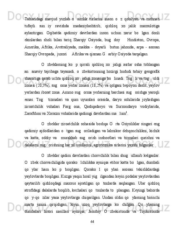 Tabiatidagi   mavjud   yuzlab   o simlik   turlarini   inson   o z   qobilyati   va   mehnati 
tufayli   sun iy   ravishda   madaniylashtirib,   qishloq   xo jalik   maxsulotiga	
 
aylantirgan.   Oqibatda   qadimiy   davrlardan   inson   uchun   zarur   bo lgan   donli	

ekinlardan   sholi   bilan   tariq   Sharqiy   Osiyoda,   bug doy     Hindiston,   Ovropa,	
 
Amerika,   Afrika,   Avstraliyada,   makka   -   deyarli     butun   jahonda,   arpa   -   asosan
Sharqiy Ovropada,  juxori   Afirika va qisman G arbiy Osiyoda tarqalgan.	
 
O zbeklarning   ko p   qirrali   qishloq   xo jaligi   asrlar   osha   toblangan	
  
an anaviy   tajribaga   tayanadi.   o zbekistonning   hozirgi   hududi   tabiiy   geografik	
 
sharoitiga qarab uchta qishloq xo jaligi zonasiga bo linadi. Tog li va tog  oldi	
   
zonasi (20,5%), sug oma yerlar zonasi (18,2%) va qolgani bepoyon dasht, yaylov	

yerlardan iborat zona. Ammo sug orma yerlarning barchasi  sug orishga yaroqli	
 
emas.   Tog   tizmalari   va   qum   uyumlari   orasida,   daryo   sohilarida   joylashgan	

ziroatchilik   vohalari   Farg ona,   Qashqadaryo   va   Surxondaryo   vodiylarida,	

Zarafshon va Xorazm vohalarida qadimgi davrlardan ma lum	
 1
.
O zbeklar   ziroatchilik   sohasida   boshqa   O rta   Osiyoliklar   singari   eng	
 
qadimiy   ajdodlaridan   o tgan   sug oriladigan   va   lalmikor   dehqonchilikni,   kichik	
 
va   katta,   oddiy   va     murakkab   sug orish   inshootlari   va   tizmalari   qurishni   va	

dalalarni sug orishning har xil usullarini, agrotexnika sirlarini yaxshi bilganlar. 	

  O zbeklar qadim davrlardan chorvchilik bilan shug ullanib kelganlar.
 
O zbek chorvachiligida qorako lchilikka ayniqsa etibor katta bo lgan, dumbali	
  
qo ylar   ham   ko p   boqilgan.   Qorako l   qo ylari   asosan   tekisliklardagi
   
yaylovlarda boqilgan. Kuzga yaqin hosil yig ilgandan keyin podalar yaylovlardan	

qaytarilib   qishloqdagi   maxsus   ajratilgan   qo tonlarda   saqlangan.   Ular   qishloq

atrofidagi   dalalarda   boqilib,   kechalari   qo tonlarda   to plangan.   Keyingi   bahorda	
 
qo y-qo zilar   yana   yaylovlarga   chiqarilgan.   Undan   oldin   qo ylarning   birinchi	
  
marta   junini   qirqishgan,   kiyin   uzoq   yaylovlarga   ko chilgan.   Qo ylarning	
 
dumbalari   hisori   nasillari   ayniqsa,   Janubiy   O zbekistonda   va   Tojikistonda	

44 