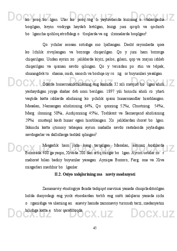 ko proq   bo lgan.   Ular   ko proq   tog li   yaylovlarida   kuzning   o rtalarigacha    
boqilgan,   keyin   vodiyga   haydab   ketilgan,   kuzgi   juni   qirqib   va   qochirib
bo lgancha qishloq atrofidagi o tloqlarda va og ilxonalarda boqilgan
   1
.
Qo ychilar   asosan   sotishga   mo ljallangan.   Dasht   rayonlarda   qora	
 
ko lchilik   rivojlangan   va   bozorga   chiqarilgan.   Qo y   juni   ham   bozorga	
 
chiqarilgan.  Undan ayrim  xo jaliklarda kiyiz, palos,  gilam, qop va xurjun ishlab	

chiqarilgan   va   qisman   savdo   qilingan.   Qo y   terisidan   po stin   va   telpak,	
 
shuningdek to shama, mish, sanoch va boshqa uy ro zg or buyumlari yasalgan. 	
  
Odatda hunarmandchilikning eng kamida 32 xili mavjud bo lgan aholi	

yashaydigan   joyga   shahar   deb   nom   berilgan.   1897   yili   birinchi   aholi   ro yhati	

vaqtida   katta   ishlarda   aholining   ko pchilik   qismi   hunarmandlar   hisoblangan.	

Masalan,   Namangan   aholisining   64%,   Qo qonning   52%i,   Chustning     54%i,	

Marg ilonning   50%i,   Andijonning   45%i,   Toshkent   va   Samarqand   aholisining	

29%i     mustaqil   kasb   hunar   egasi   hisoblangan.   Xo jaliklardan   iborat   bo lgan.	
 
Ikkinchi   katta   ijtimoiy   tabaqani   ayrim   mahalla   savdo   rastalarida   joylashgan
savdogarlar va dallollarga tashkil qilingan 2
.
Misgarlik   ham   juda   keng   tarqalgan.   Masalan,   asrimiz   boshlarda
Buxorada 400 ga yaqin, Xivada 200 dan ortiq misgar bo lgan. Ayrim ustalar zo r	
 
mahorat   bilan   badiiy   buyumlar   yasagan.   Ayniqsa   Buxoro,   Farg ona   va   Xiva	

misgarlari mashhur bo lganlar.	

II.2. Osiyo xalqlarining ma naviy madanyati	

Zamonaviy etnologiya fanida tadqiqot mavzusi yanada chuqirlashtirilgan
holda   dunyodagi   eng   yirik   etnoslardan   tortib   eng   mitti   xalqlarni   yanada   izchi
o rganishga va ularning an anaviy hamda zamonaviy turmush tarzi, madanyatini	
 
bilishga katta e tibor qaratmoqda.	

45 