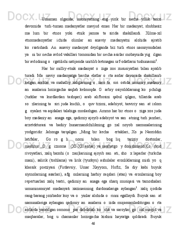 Umuman   olganda,   insoniyatning   eng   yirik   bir   necha   yillik   tarixi
davomida     turli-tuman   madanyatlar   mavjud   emas.   Har   bir   madanyat,   shubhasiz
ma lum   bir   etnos   yoki   etnik   jamoa   ta sirida   shakillandi.   Xilma-xil 
etnomadanyatlar   ichida   olimlar   an anaviy   madanyatni   alohida   ajratib	

ko rsatishadi.   An anaviy   madanyat   deyilganda   biz   turli   etnos   namoyondalari	
 
ya ni bir necha avlod vakillari tomonidan bir necha asirlar mobaynida yig ilgan
 
bir avlodning o rgatilishi natijasida unitilib ketmagan urf-odatlarni tushunamiz	
 1
. 
Har   bir   milliy-etnik   madanyat   o ziga   xos   xususiyatlari   bilan   ajralib	

turadi.   Ma naviy   madanyatga   barcha   elatlar   o rta   asrlar   davomida   shakillanib	
 
kelgan   arablar   va   mahalliy   xalqlarning   o zaro   ta siri   ostida   umumiy   madaniy	
 
an analarini   hozirgacha   saqlab   kelmoqda.   G arbiy   osiyoliklarning   ko pchiligi	
  
(turklar   va   kurdlardan   tashqari)   arab   alifbosini   qabul   qilgan,   tillarida   arab
so zlarining   ta siri   juda   kuchli,   o quv   tizimi,   adabiyot,   tasviriy   san at   islom
   
g oyalari va aqidalari talabiga moslashgan. Ammo har bir etnos o ziga xos juda
 
boy madaniy an anaga ega, qadimiy ajoyib adabiyot va san atning turli janrlari,	
 
arxetekturasi   va   badiiy   hunarmandchilikning   go zal   noyob   namunalarining	

yodgoridir.   Jahonga   tarqalgan   ,,Ming   bir   kecha   ertaklari,   Xo ja   Nasriddin
 
latifalar,   Go ro g li   nomi   bilan   bog liq   tarixiy   dostonlar,	
   
mashhur ,,O g iznoma  (XI-XII  asrlar) va nasihatgo y donishmand Ko rkud	
    
rivoyatlari,   xalq   baxshi   (o zan)larining   ajoyib   san ati,   sho x   laparlar   (turkcha	
  
mani),   salirik   (toshlama)   va   lirik   (tyurkyu)   ashulalar   eronliklarning   misli   yo q	

klassik   poeziyasi   (Firdavsiy,   Umar   Xayyom,   Hofiz,   Sa diy   kabi   buyuk	

siymolarning   asarlari),   afg onlarning   harbiy   raqslari   (atan)   va   eronlarning   boy	

repertuarlari   xalq   teatri,   qadimiy   an anaga   ega   sharq   musiqasi   va   tamoshalari	

umuminsoniyat   madanyati   xazinasining   durdonalariga   aylangan 1
.   xalq   ijodida
rang-barang jozibador  kuy va o yinlar  alohida o rinni  egallaydi. Buyuk  san at	
  
namunalariga   aylangan   qadimiy   an analarni   o zida   mujassamlashtirgan   o rta	
  
asrlarda yaratilgan osmono par dabdabali ko shk va saroylar, go zal masjid va	
  
maqbaralar,   bog u   chamanlar   hozirgacha   kishini   hayratga   qoldiradi.   Buyuk	

46 