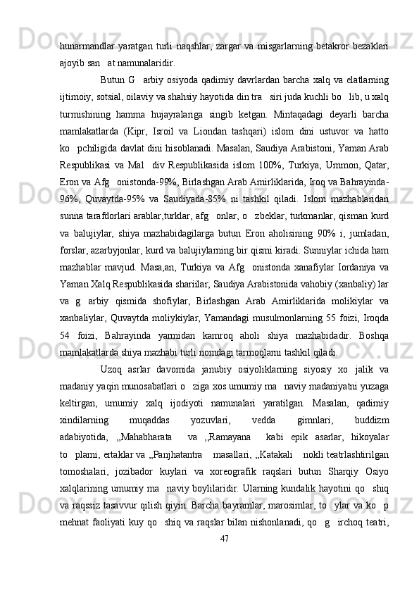 hunarmandlar   yaratgan   turli   naqshlar,   zargar   va   misgarlarning   betakror   bezaklari
ajoyib san at namunalaridir. 
Butun   G arbiy   osiyoda   qadimiy   davrlardan   barcha   xalq   va   elatlarning	

ijtimoiy, sotsial, oilaviy va shahsiy hayotida din tra siri juda kuchli bo lib, u xalq	
 
turmishining   hamma   hujayralariga   singib   ketgan.   Mintaqadagi   deyarli   barcha
mamlakatlarda   (Kipr,   Isroil   va   Liondan   tashqari)   islom   dini   ustuvor   va   hatto
ko pchiligida davlat dini hisoblanadi. Masalan, Saudiya Arabistoni, Yaman Arab	

Respublikasi   va   Mal div   Respublikasida   islom   100%,   Turkiya,   Ummon,   Qatar,	

Eron va Afg onistonda-99%, Birlashgan Arab Amirliklarida, Iroq va Bahrayinda-	

96%,   Quvaytda-95%   va   Saudiyada-85%   ni   tashkil   qiladi.   Islom   mazhablaridan
sunna tarafdorlari  arablar,turklar, afg onlar, o zbeklar, turkmanlar, qisman kurd	
 
va   balujiylar,   shiya   mazhabidagilarga   butun   Eron   aholisining   90%   i,   jumladan,
forslar, azarbyjonlar, kurd va balujiylarning bir qismi kiradi. Sunniylar ichida ham
mazhablar   mavjud.   Masa,an,   Turkiya   va   Afg onistonda   xanafiylar   Iordaniya   va	

Yaman Xalq Respublikasida shariilar, Saudiya Arabistonida vahobiy (xanbaliy) lar
va   g arbiy   qismida   shofiylar,   Birlashgan   Arab   Amirliklarida   molikiylar   va	

xanbaliylar,  Quvaytda  moliykiylar,  Yamandagi   musulmonlarning  55  foizi,  Iroqda
54   foizi,   Bahrayinda   yarmidan   kamroq   aholi   shiya   mazhabidadir.   Boshqa
mamlakatlarda shiya mazhabi turli nomdagi tarmoqlarni tashkil qiladi. 
Uzoq   asrlar   davomida   janubiy   osiyoliklarning   siyosiy   xo jalik   va	

madaniy yaqin munosabatlari o ziga xos umumiy ma naviy madaniyatni yuzaga	
 
keltirgan,   umumiy   xalq   ijodiyoti   namunalari   yaratilgan.   Masalan,   qadimiy
xindilarning   muqaddas   yozuvlari,   vedda   gimnlari,   buddizm
adabiyotida,   ,,Mahabharata   va   ,,Ramayana   kabi   epik   asarlar,   hikoyalar	
 
to plami, ertaklar va ,,Panjhatantra  masallari, ,,Katakali  nokli teatrlashtirilgan	
  
tomoshalari,   jozibador   kuylari   va   xoreografik   raqslari   butun   Sharqiy   Osiyo
xalqlarining umumiy ma naviy boylilaridir. Ularning kundalik hayotini  qo shiq	
 
va raqssiz tasavvur  qilish qiyin. Barcha bayramlar, marosimlar, to ylar  va ko p	
 
mehnat  faoliyati   kuy qo shiq  va  raqslar  bilan  nishonlanadi,   qo g irchoq  teatri,	
  
47 