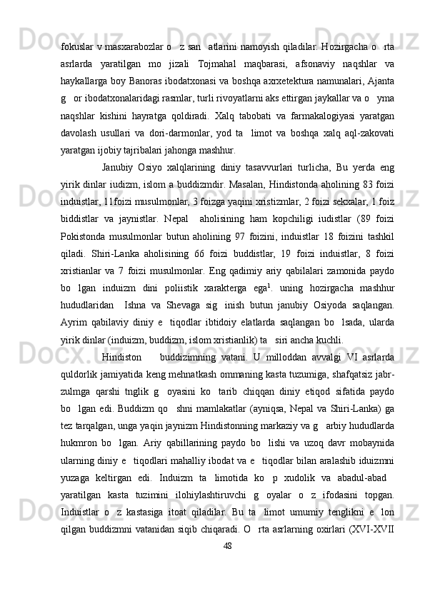 fokuslar v masxarabozlar o z san atlarini namoyish qiladilar. Hozirgacha o rta  
asrlarda   yaratilgan   mo jizali   Tojmahal   maqbarasi,   afsonaviy   naqshlar   va	

haykallarga boy Banoras ibodatxonasi va boshqa axrxetektura namunalari, Ajanta
g or ibodatxonalaridagi rasmlar, turli rivoyatlarni aks ettirgan jaykallar va o yma	
 
naqshlar   kishini   hayratga   qoldiradi.   Xalq   tabobati   va   farmakalogiyasi   yaratgan
davolash   usullari   va   dori-darmonlar,   yod   ta limot   va   boshqa   xalq   aql-zakovati	

yaratgan ijobiy tajribalari jahonga mashhur.
Janubiy   Osiyo   xalqlarining   diniy   tasavvurlari   turlicha,   Bu   yerda   eng
yirik dinlar  iudizm, islom  a buddizmdir. Masalan,  Hindistonda  aholining 83 foizi
induistlar, 11foizi musulmonlar, 3 foizga yaqini xristizmlar, 2 foizi sekxalar, 1 foiz
biddistlar   va   jaynistlar.   Nepal     aholisining   ham   kopchiligi   iudistlar   (89   foizi
Pokistonda   musulmonlar   butun   aholining   97   foizini,   induistlar   18   foizini   tashkil
qiladi.   Shiri-Lanka   aholisining   66   foizi   buddistlar,   19   foizi   induistlar,   8   foizi
xristianlar   va   7   foizi   musulmonlar.   Eng   qadimiy   ariy   qabilalari   zamonida   paydo
bo lgan   induizm   dini   poliistik   xarakterga   ega	
 1
.   uning   hozirgacha   mashhur
hududlaridan     Ishna   va   Shevaga   sig inish   butun   janubiy   Osiyoda   saqlangan.	

Ayrim   qabilaviy   diniy   e tiqodlar   ibtidoiy   elatlarda   saqlangan   bo lsada,   ularda	
 
yirik dinlar (induizm, buddizm, islom xristianlik) ta siri ancha kuchli.	

Hindiston     buddizimning   vatani.   U   milloddan   avvalgi   VI   asrlarda	

quldorlik jamiyatida keng mehnatkash ommaning kasta tuzumiga, shafqatsiz jabr-
zulmga   qarshi   tnglik   g oyasini   ko tarib   chiqqan   diniy   etiqod   sifatida   paydo	
 
bo lgan  edi.   Buddizm   qo shni   mamlakatlar   (ayniqsa,   Nepal   va  Shiri-Lanka)   ga	
 
tez tarqalgan, unga yaqin jaynizm Hindistonning markaziy va g arbiy hududlarda	

hukmron   bo lgan.   Ariy   qabillarining   paydo   bo lishi   va   uzoq   davr   mobaynida	
 
ularning diniy e tiqodlari mahalliy ibodat va e tiqodlar bilan aralashib iduizmni	
 
yuzaga   keltirgan   edi.   Induizm   ta limotida   ko p   xudolik   va   abadul-abad	
  
yaratilgan   kasta   tuzimini   ilohiylashtiruvchi   g oyalar   o z   ifodasini   topgan.	
 
Induistlar   o z   kastasiga   itoat   qiladilar.   Bu   ta limot   umumiy   tenglikni   e lon	
  
qilgan buddizmni vatanidan siqib chiqaradi. O rta asrlarning oxirlari (XVI-XVII	

48 