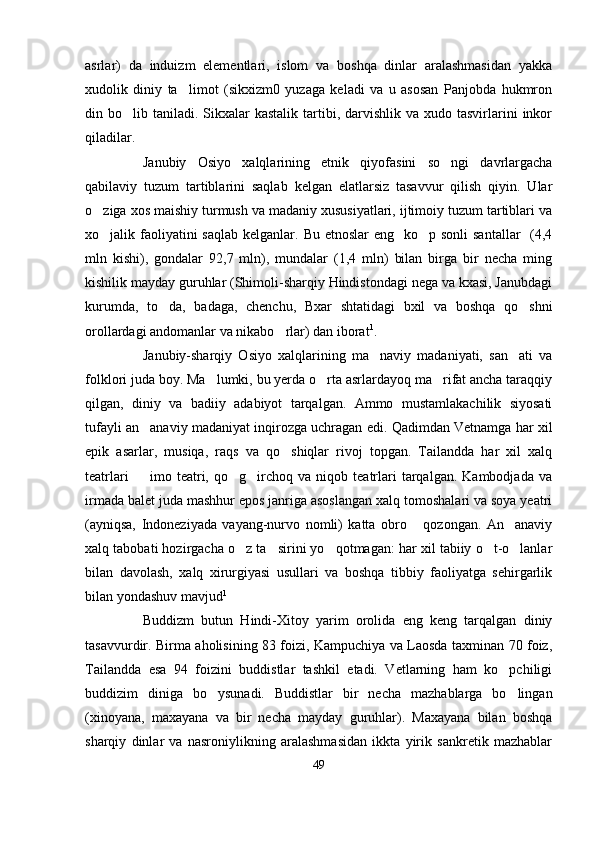 asrlar)   da   induizm   elementlari,   islom   va   boshqa   dinlar   aralashmasidan   yakka
xudolik   diniy   ta limot   (sikxizm0   yuzaga   keladi   va   u   asosan   Panjobda   hukmron
din bo lib  taniladi.  Sikxalar  kastalik  tartibi, darvishlik  va xudo  tasvirlarini   inkor	

qiladilar.
Janubiy   Osiyo   xalqlarining   etnik   qiyofasini   so ngi   davrlargacha	

qabilaviy   tuzum   tartiblarini   saqlab   kelgan   elatlarsiz   tasavvur   qilish   qiyin.   Ular
o ziga xos maishiy turmush va madaniy xususiyatlari, ijtimoiy tuzum tartiblari va	

xo jalik faoliyatini  saqlab  kelganlar. Bu etnoslar  eng   ko p sonli  santallar    (4,4
 
mln   kishi),   gondalar   92,7   mln),   mundalar   (1,4   mln)   bilan   birga   bir   necha   ming
kishilik mayday guruhlar (Shimoli-sharqiy Hindistondagi nega va kxasi, Janubdagi
kurumda,   to da,   badaga,   chenchu,   Bxar   shtatidagi   bxil   va   boshqa   qo shni	
 
orollardagi andomanlar va nikabo rlar) dan iborat	
 1
. 
Janubiy-sharqiy   Osiyo   xalqlarining   ma naviy   madaniyati,   san ati   va	
 
folklori juda boy. Ma lumki, bu yerda o rta asrlardayoq ma rifat ancha taraqqiy	
  
qilgan,   diniy   va   badiiy   adabiyot   tarqalgan.   Ammo   mustamlakachilik   siyosati
tufayli an anaviy madaniyat inqirozga uchragan edi. Qadimdan Vetnamga har xil	

epik   asarlar,   musiqa,   raqs   va   qo shiqlar   rivoj   topgan.   Tailandda   har   xil   xalq	

teatrlari     imo  teatri,   qo g irchoq   va  niqob   teatrlari   tarqalgan.   Kambodjada   va	
  
irmada balet juda mashhur epos janriga asoslangan xalq tomoshalari va soya yeatri
(ayniqsa,   Indoneziyada   vayang-nurvo   nomli)   katta   obro   qozongan.   An anaviy	
 
xalq tabobati hozirgacha o z ta sirini yo qotmagan: har xil tabiiy o t-o lanlar	
    
bilan   davolash,   xalq   xirurgiyasi   usullari   va   boshqa   tibbiy   faoliyatga   sehirgarlik
bilan yondashuv mavjud 1
Buddizm   butun   Hindi-Xitoy   yarim   orolida   eng   keng   tarqalgan   diniy
tasavvurdir. Birma aholisining 83 foizi, Kampuchiya va Laosda taxminan 70 foiz,
Tailandda   esa   94   foizini   buddistlar   tashkil   etadi.   Vetlarning   ham   ko pchiligi	

buddizim   diniga   bo ysunadi.   Buddistlar   bir   necha   mazhablarga   bo lingan	
 
(xinoyana,   maxayana   va   bir   necha   mayday   guruhlar).   Maxayana   bilan   boshqa
sharqiy   dinlar   va   nasroniylikning   aralashmasidan   ikkta   yirik   sankretik   mazhablar
49 