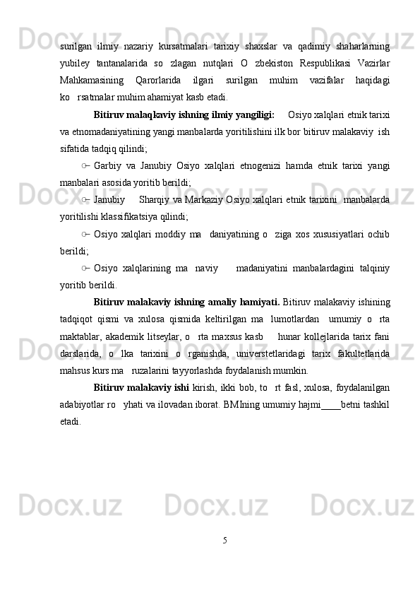 surilgan   ilmiy   nazariy   kursatmalari   tarixiy   shaxslar   va   qadimiy   shaharlarning
yubiley   tantanalarida   so zlagan   nutqlari   O zbekiston   Respublikasi   Vazirlar 
Mahkamasining   Qarorlarida   ilgari   surilgan   muhim   vazifalar   haqidagi
ko rsatmalar muhim ahamiyat kasb etadi.  	

Bitiruv malaqkaviy ishning ilmiy yangiligi:   	
 Osiyo xalqlari etnik tarixi
va etnomadaniyatining yangi manbalarda yoritilishini ilk bor bitiruv malakaviy  ish
sifatida tadqiq qilindi;
̶� Garbiy   va   Janubiy   Osiyo   xalqlari   etnogenizi   hamda   etnik   tarixi   yangi
manbalari asosida yoritib berildi; 
̶� Janubiy   Sharqiy va Markaziy Osiyo xalqlari etnik tarixini   manbalarda	

yoritilishi klassifikatsiya qilindi;
̶� Osiyo   xalqlari   moddiy   ma daniyatining   o ziga   xos   xususiyatlari   ochib	
 
berildi; 
̶� Osiyo   xalqlarining   ma naviy     madaniyatini   manbalardagini   talqiniy	
 
yoritib berildi. 
Bitiruv malakaviy ishning amaliy hamiyati.   Bitiruv malakaviy ishining
tadqiqot   qismi   va   xulosa   qismida   keltirilgan   ma lumotlardan     umumiy   o rta	
 
maktablar,  akademik  litseylar,  o rta  maxsus   kasb    hunar  kollejlarida  tarix  fani	
 
darslarida,   o lka   tarixini   o rganishda,   universtetlaridagi   tarix   fakultetlarida	
 
mahsus kurs ma ruzalarini tayyorlashda foydalanish mumkin. 	

Bitiruv malakaviy ishi   kirish, ikki bob, to rt fasl, xulosa, foydalanilgan	

adabiyotlar ro yhati va ilovadan iborat. BMIning umumiy hajmi____betni tashkil	

etadi. 
5 