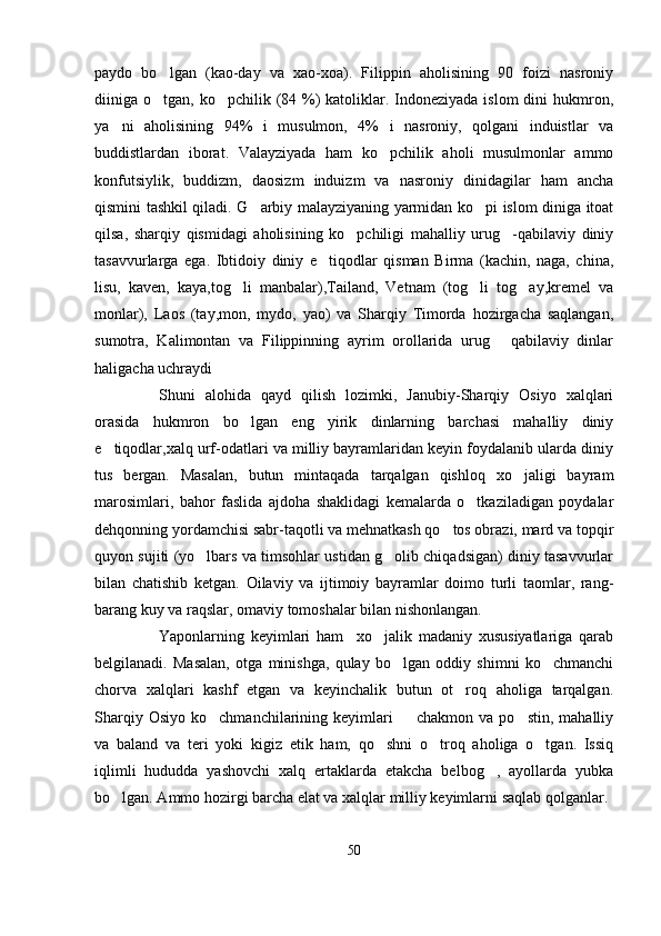 paydo   bo lgan   (kao-day   va   xao-xoa).   Filippin   aholisining   90   foizi   nasroniy
diiniga o tgan, ko pchilik (84 %) katoliklar. Indoneziyada islom  dini  hukmron,
 
ya ni   aholisining   94%   i   musulmon,   4%   i   nasroniy,   qolgani   induistlar   va	

buddistlardan   iborat.   Valayziyada   ham   ko pchilik   aholi   musulmonlar   ammo	

konfutsiylik,   buddizm,   daosizm   induizm   va   nasroniy   dinidagilar   ham   ancha
qismini tashkil qiladi. G arbiy malayziyaning yarmidan ko pi islom diniga itoat	
 
qilsa,   sharqiy   qismidagi   aholisining   ko pchiligi   mahalliy   urug -qabilaviy   diniy	
 
tasavvurlarga   ega.   Ibtidoiy   diniy   e tiqodlar   qisman   Birma   (kachin,   naga,   china,	

lisu,   kaven,   kaya,tog li   manbalar),Tailand,   Vetnam   (tog li   tog ay,kremel   va	
  
monlar),   Laos   (tay,mon,   mydo,   yao)   va   Sharqiy   Timorda   hozirgacha   saqlangan,
sumotra,   Kalimontan   va   Filippinning   ayrim   orollarida   urug   qabilaviy   dinlar	

haligacha uchraydi
Shuni   alohida   qayd   qilish   lozimki,   Janubiy-Sharqiy   Osiyo   xalqlari
orasida   hukmron   bo lgan   eng   yirik   dinlarning   barchasi   mahalliy   diniy	

e tiqodlar,xalq urf-odatlari va milliy bayramlaridan keyin foydalanib ularda diniy	

tus   bergan.   Masalan,   butun   mintaqada   tarqalgan   qishloq   xo jaligi   bayram	

marosimlari,   bahor   faslida   ajdoha   shaklidagi   kemalarda   o tkaziladigan   poydalar	

dehqonning yordamchisi sabr-taqotli va mehnatkash qo tos obrazi, mard va topqir	

quyon sujiti (yo lbars va timsohlar ustidan g olib chiqadsigan) diniy tasavvurlar	
 
bilan   chatishib   ketgan.   Oilaviy   va   ijtimoiy   bayramlar   doimo   turli   taomlar,   rang-
barang kuy va raqslar, omaviy tomoshalar bilan nishonlangan.
Yaponlarning   keyimlari   ham     xo jalik   madaniy   xususiyatlariga   qarab	

belgilanadi.   Masalan,   otga   minishga,   qulay   bo lgan   oddiy   shimni   ko chmanchi	
 
chorva   xalqlari   kashf   etgan   va   keyinchalik   butun   ot roq   aholiga   tarqalgan.	

Sharqiy  Osiyo   ko chmanchilarining  keyimlari    chakmon  va   po stin,  mahalliy	
  
va   baland   va   teri   yoki   kigiz   etik   ham,   qo shni   o troq   aholiga   o tgan.   Issiq	
  
iqlimli   hududda   yashovchi   xalq   ertaklarda   etakcha   belbog ,   ayollarda   yubka	

bo lgan. Ammo hozirgi barcha elat va xalqlar milliy keyimlarni saqlab qolganlar.	

50 