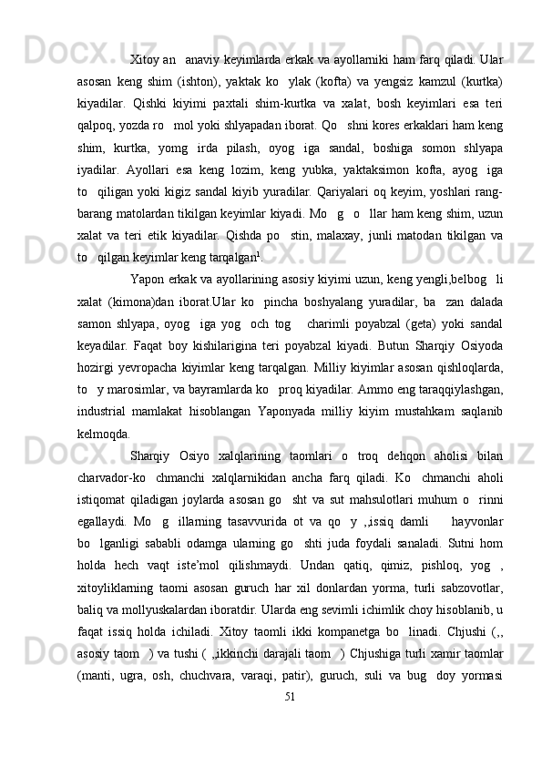 Xitoy an anaviy keyimlarda erkak va ayollarniki ham farq qiladi. Ular
asosan   keng   shim   (ishton),   yaktak   ko ylak   (kofta)   va   yengsiz   kamzul   (kurtka)	

kiyadilar.   Qishki   kiyimi   paxtali   shim-kurtka   va   xalat,   bosh   keyimlari   esa   teri
qalpoq, yozda ro mol yoki shlyapadan iborat. Qo shni kores erkaklari ham keng	
 
shim,   kurtka,   yomg irda   pilash,   oyog iga   sandal,   boshiga   somon   shlyapa	
 
iyadilar.   Ayollari   esa   keng   lozim,   keng   yubka,   yaktaksimon   kofta,   ayog iga	

to qiligan   yoki   kigiz   sandal   kiyib   yuradilar.   Qariyalari   oq   keyim,   yoshlari   rang-	

barang matolardan tikilgan keyimlar kiyadi. Mo g o llar ham keng shim, uzun	
  
xalat   va   teri   etik   kiyadilar.   Qishda   po stin,   malaxay,   junli   matodan   tikilgan   va	

to qilgan keyimlar keng tarqalgan	
 1
.
Yapon erkak va ayollarining asosiy kiyimi uzun, keng yengli,belbog li	

xalat   (kimona)dan   iborat.Ular   ko pincha   boshyalang   yuradilar,   ba zan   dalada	
 
samon   shlyapa,   oyog iga   yog och   tog   charimli   poyabzal   (geta)   yoki   sandal	
  
keyadilar.   Faqat   boy   kishilarigina   teri   poyabzal   kiyadi.   Butun   Sharqiy   Osiyoda
hozirgi   yevropacha   kiyimlar   keng   tarqalgan.   Milliy   kiyimlar   asosan   qishloqlarda,
to y marosimlar, va bayramlarda ko proq kiyadilar. Ammo eng taraqqiylashgan,	
 
industrial   mamlakat   hisoblangan   Yaponyada   milliy   kiyim   mustahkam   saqlanib
kelmoqda. 
Sharqiy   Osiyo   xalqlarining   taomlari   o troq   dehqon   aholisi   bilan	

charvador-ko chmanchi   xalqlarnikidan   ancha   farq   qiladi.   Ko chmanchi   aholi	
 
istiqomat   qiladigan   joylarda   asosan   go sht   va   sut   mahsulotlari   muhum   o rinni	
 
egallaydi.   Mo g illarning   tasavvurida   ot   va   qo y   ,,issiq   damli     hayvonlar	
   
bo lganligi   sababli   odamga   ularning   go shti   juda   foydali   sanaladi.   Sutni   hom	
 
holda   hech   vaqt   iste’mol   qilishmaydi.   Undan   qatiq,   qimiz,   pishloq,   yog ,	

xitoyliklarning   taomi   asosan   guruch   har   xil   donlardan   yorma,   turli   sabzovotlar,
baliq va mollyuskalardan iboratdir. Ularda eng sevimli ichimlik choy hisoblanib, u
faqat   issiq   holda   ichiladi.   Xitoy   taomli   ikki   kompanetga   bo linadi.   Chjushi   (,,	

asosiy taom ) va tushi ( ,,ikkinchi darajali taom ) Chjushiga turli xamir taomlar	
 
(manti,   ugra,   osh,   chuchvara,   varaqi,   patir),   guruch,   suli   va   bug doy   yormasi	

51 