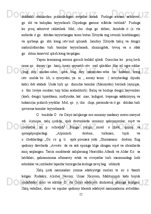 dukkakli   ekinlardan   pishiriladigan   ovqatlar   kiradi.   Fushiga   asosan   sabzovot,
go sht   va   baliqdan   tayyorlanib   Chjushiga   garinur   sifatida   tortiladi 1
.   Fushiga
ko proq   sabzovot   ishlatiladi.   Mol,   cho chqa   go shtlari,   Janubda   it   (o rta
   
asrlarda it go shtidan tayyorlangan taom butun Xitoyda eng sevimli hisoblangan)	

va   qurbaqa   go shti   keng   iste’mol   qilinadi.   Janubiy   Xitoyda   baliq   va   dengiz	

mahsulotlaridan   turli   taomlar   tayyorlanadi,   shuningdek,   tovuq   va   o rdak	

go shtini tanavvul qilish keng tarqalgan. 	

Yapon taomining asosini guruch tashkil qiladi. Guruchni ko proq hech	

nima qo shmay (go han), tussiz qaynatib iste mol qiladilar. Har xil ugra oshlar	
  
(bug doy   unidan-udon,   qora   bug doy   xamiridan-soba   va   hokazo)   keng	
 
iste molda   bo lib,   u   syusyoku,   ya ni   ,,   asosiy   taom   (   xitoylardagi   chjushi
   
kabi)   deb   ataladi.   Unda   turli   qo shimcha   taomlar   (fukusyoku)   beriladi   (ayniqsa,	

o tkir  loviya souslari  turp bilan aralashtirib). Baliq va boshqa  dengiz hayvonlari	

(krab,   dengiz   tipratikani,   mollyuska,   kal mar,   lashgust,   trepanga   sakkizoyoq   va	

hokazo)ni pishirib yeydilar. Mol, qo y, cho chqa, parranda va it go shtidan turli	
  
qovurma taomlar tayyorlanadi. 
O tmishda O rta Osiyo xalqlariga xos umumiy madaniy meros mavjud	
 
edi.   Ayniqsa,   xalq   ijodida,   epik   dostonlarda   umumiy   qahromomlar,   sujet   va
rivoyatlar   ko p   uchraydi	
 1
.   Bunga   yorqin   misol   o zbek,   qozoq   va	
qoraqalpoqlardagi   ,,Alpomish   dostoni,   turkman,   tojik   va	

o zbeklardagi   ,,Go ro g li   epik   poemasi   yoki   ,,Shoxsanam   dostoni.   Eng	
     
qadimiy   davrlarda   ,,Avesto da   va   sak   eposiga   tilga   olingan   sujet   va   obrazlarda	

aniq   saqlangan.   Tarixi   mushtarak   xalqlarning   Nasriddin   Afandi   va   Aldar   Ko sa	

latifalari,   qahramonona   afsonaviy   ertak   va   rivoyatlar   turli   mazmundagi   lirik
ashulalar va jozibador laparlar hozirgacha kishiga zavq bag ishlaydi.	

Xalq   ijodi   namunalari   yozma   adabiyotga   mislsiz   ta sir   o tkazib	
 
kelgan.   Rudakiy,   Alisher   Navoiy,   Umar   Xayyom,   Mahtumquli   kabi   buyuk
mutafakkir   shoir   va   adiblar   O rta   Osiyo   adabiyoti   shuhratini   jahonga   tanitgan.	

Xalq   vakillari,   shoir   va   oqinlar   qadimiy   klassik   adabiyot   namunalarini   avloddan-
52 