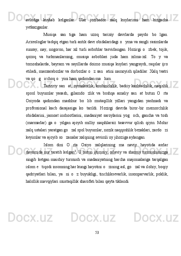 avlodga   kuylab   kelganlar.   Ular   jozibador   xalq   kuylarioni   ham   bizgacha
yetkazganlar.
Musiqa   san tiga   ham   uzoq   tarixiy   davrlarda   paydo   bo lgan. 
Arxeologlar tadqiq etgan turli antik davr obidalaridagi o yma va rangli rasimlarda	

sunray,   nay,   nogoron,   har   xil   turli   asboblar   tasvirlangan.   Hozirgi   o zbek,   tojik,	

qozoq   va   turkmanlarning,   musiqa   asboblari   juda   ham   xilma-xil.   To y   va	

tomoshalarda,   bayram   va   sayillarda   doimo   musiqa   kuylari   yangraydi,   raqslar   ijro
etiladi, masxarabozlar va dorbozlar o z san atini namoyish qiladilar. Xalq teatri	
 
va qo g irchoq o yini ham qadimdan ma lum.	
   
Tasviriy san at, oymakorlik, koshinchilik, badiiy kashtachilik, naqishli	

spool   buyumlar   yasash,   gilamdo zlik   va   boshqa   amaliy   san at   butun   O rta	
  
Osiyoda   qadimdan   mashhur   bo lib   mutaqillik   yillari   yangidan   yashnadi   va

professional   kacb   darajasiga   ko tarildi.   Hozirgi   davrda   biror-bir   memorchilik

obidalarini,   jamoat   inshootlarini,   madaniyat   saroylarini   yog och,   gancha   va   tosh	

(marmarlar)   ga   o yilgan   ajoyib   milliy   naqshlarsiz   tasavvur   qilish   qiyin.   Mohir	

xalq ustalari yaratgan go zal spol buyumlar, nozik naqqoshlik bezaklari, zardo zi	
 
keyimlar va ajoyib so zanalar xalqning sevimli uy jihoziga aylangan. 	

Islom   dini   O rta   Osiyo   xalqlarining   ma naviy   hayotida   asrlar	
 
davomida nur taratib kelgan 1
. U butun ijtimoiy, oilaviy va shaxsiy turmushimizga
singib   ketgan   maishiy   turmush   va   madaniyatning   barcha   majmualariga   tarqalgan
islom e tiqodi insonning har kungi hayotini o zining asl, go zal va ilohiy, boqiy	
  
qadriyatlari   bilan,   ya ni   o z   buyukligi,   tinchliksevarlik,   insonparvarlik,   poklik,	
 
halollik mavqiylari mustaqillik sharofati bilan qayta tiklandi. 
53 