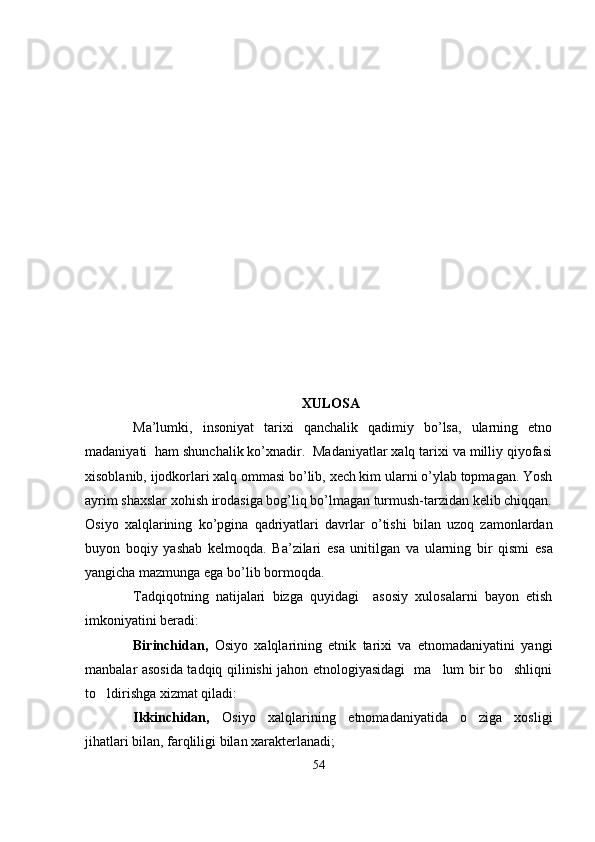 XULOSA
Ma’lumki,   insoniyat   tarixi   qanchalik   qadimiy   bo’lsa,   ularning   etno
madaniyati  ham shunchalik ko’xnadir.  Madaniyatlar xalq tarixi va milliy qiyofasi
xisoblanib, ijodkorlari xalq ommasi bo’lib, xech kim ularni o’ylab topmagan. Yosh
ayrim shaxslar xohish irodasiga bog’liq bo’lmagan turmush-tarzidan kelib chiqqan.
Osiyo   xalqlarining   ko ’ pgina   qadriyatlari   davrlar   o ’ tishi   bilan   uzoq   zamonlardan
buyon   boqiy   yashab   kelmoqda .   Ba ’ zilari   esa   unitilgan   va   ularning   bir   qismi   esa
yangicha   mazmunga   ega   bo ’ lib   bormoqda . 
Tadqiqotning   natijalari   bizga   quyidagi     asosiy   xulosalarni   bayon   etish
imkoniyatini beradi: 
Birinchidan,   Osiyo   xalqlarining   etnik   tarixi   va   etnomadaniyatini   yangi
manbalar asosida tadqiq qilinishi jahon etnologiyasidagi   ma lum bir bo shliqni 
to ldirishga xizmat qiladi:	

Ikkinchidan,   Osiyo   xalqlarining   etnomadaniyatida   o ziga   xosligi	

jihatlari bilan, farqliligi bilan xarakterlanadi;
54 
