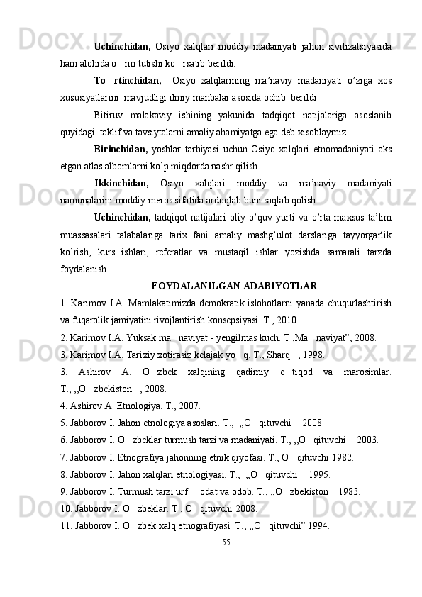 Uchinchidan,   Osiyo   xalqlari   moddiy   madaniyati   jahon   sivilizatsiyasida
ham alohida o rin tutishi ko rsatib berildi.  
To rtinchidan,	
     Osiyo   xalqlarining   ma’naviy   madaniyati   o’ziga   xos
xususiyatlarini  mavjudligi ilmiy manbalar asosida ochib  berildi. 
Bitiruv   malakaviy   ishining   yakunida   tadqiqot   natijalariga   asoslanib
quyidagi  taklif va tavsiytalarni amaliy ahamiyatga ega deb xisoblaymiz. 
Birinchidan,   yoshlar   tarbiyasi   uchun   Osiyo   xalqlari   etnomadaniyati   aks
etgan atlas albomlarni ko’p miqdorda nashr qilish.
Ikkinchidan,   Osiyo   xalqlari   moddiy   va   ma’naviy   madaniyati
namunalarini moddiy meros sifatida ardoqlab buni saqlab qolish.
Uchinchidan,   tadqiqot   natijalari   oliy   o’quv   yurti   va   o’rta   maxsus   ta’lim
muassasalari   talabalariga   tarix   fani   amaliy   mashg’ulot   darslariga   tayyorgarlik
ko’rish,   kurs   ishlari,   referatlar   va   mustaqil   ishlar   yozishda   samarali   tarzda
foydalanish.
FOYDALANILGAN ADABIYOTLAR
1. Karimov I.A. Mamlakatimizda demokratik islohotlarni yanada chuqurlashtirish
va fuqarolik jamiyatini rivojlantirish konsepsiyasi.  T., 2010.
2. Karimov I.A. Yuksak ma naviyat - yengilmas kuch. T.,Ma naviyat”, 2008.	
 
3. Karimov I.A. Tarixiy xotirasiz kelajak yo q. T., Sharq , 1998.	
 
3.   Ashirov   A.   O zbek   xalqining   qadimiy   e tiqod   va   marosimlar.	
 
T., ,,O zbekiston , 2008.	
 
4. Ashirov A. Etnologiya. T., 2007.
5. Jabborov I. Jahon etnologiya asoslari. T.,  ,,O qituvchi  2008.	
 
6. Jabborov I. O zbeklar turmush tarzi va madaniyati. T., ,,O qituvchi  2003.	
  
7. Jabborov I. Etnografiya jahonning etnik qiyofasi. T., O qituvchi 1982.	

8. Jabborov I. Jahon xalqlari etnologiyasi. T.,  ,,O qituvchi  1995. 	
 
9. Jabborov I. Turmush tarzi urf   odat va odob. T., ,,O zbekiston  1983.	
  
10. Jabborov I. O zbeklar. T., O qituvchi 2008.	
 
11. Jabborov I. O zbek xalq etnografiyasi. T., ,,O qituvchi” 1994.
 
55 