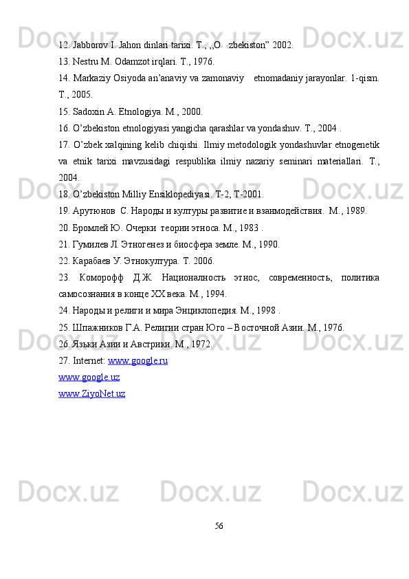 12. Jabborov I. Jahon dinlari tarixi. T., ,,O zbekiston” 2002.  
13. Nestru  М . Odamzot irqlari. T., 1976.
14. Markaziy Osiyoda an’anaviy va zamonaviy     etnomadaniy jarayonlar. 1-qism.
T., 2005.
15. Sadoxin A. Etnologiya. M., 2000.
16. O’zbekiston etnologiyasi yangicha qarashlar va yondashuv. T., 2004 .
17. O’zbek xalqining kelib chiqishi. Ilmiy metodologik yondashuvlar  etnogenetik
va   etnik   tarixi   mavzusidagi   respublika   ilmiy   nazariy   seminari   materiallari.   T.,
2004.
18. O’zbekiston Milliy Ensiklopediyasi. T-2, T-2001.
19. Арутюнов  С. Народы и културы развитие и взаимодействия.  М ., 1989.
20. Бромлей Ю. Очерки  теории этноса.  M ., 1983 .
21. Гумилев Л. Этногенез и биосфера земле. М., 1990.
22. Карабаев У. Этнокултура.  T . 2006.
23.   Коморофф   Д.Ж.   Националность   этнос,   современность,   политика
самосознания в конце  XX  века. М., 1994.
24. Народы и религи и мира Энциклопедия.  M ., 1998 .
25. Шпажников Г.А. Религии стран Юго – Восточной Азии.  M ., 1976.
26. Язьки Азии и Австрики.  M ., 1972. 
27. Internet:  www.google.ru  
www.google.uz  
www.ZiyoNet.uz
 
56 