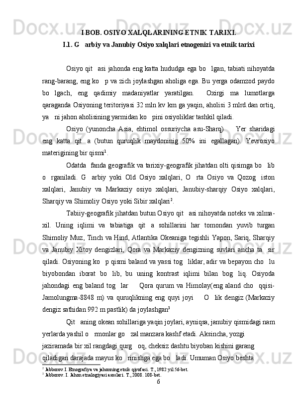 I BOB. OSIYO XALQLARINING ETNIK TARIXI.
I.1. G arbiy va Janubiy Osiyo xalqlari etnogenizi va etnik tarixi
Osiyo qit asi  jahonda eng katta hududga ega bo lgan, tabiati nihoyatda	
 
rang-barang, eng ko p va zich joylashgan aholiga ega. Bu yerga odamzod paydo	

bo lgach,   eng   qadimiy   madaniyatlar   yaratilgan.     Oxirgi   ma lumotlarga	
 
qaraganda Osiyoning teritoriyasi 32 mln kv km ga yaqin, aholisi 3 mlrd.dan ortiq,
ya ni jahon aholisining yarmidan ko pini osiyoliklar tashkil qiladi. 
 
Osiyo   (yunoncha   Asia,   ehtimol   ossuriycha   asu-Sharq)     Yer   sharidagi	

eng   katta   qit a   (butun   quruqlik   maydoninig   50%   ini   egallagan).   Yevrosiyo	

materigining bir qismi 1
.
Odatda  fanda geografik va tarixiy-geografik jihatdan olti qisimga bo lib	

o rganiladi.   G arbiy   yoki   Old   Osiyo   xalqlari,   O rta   Osiyo   va   Qozog iston	
   
xalqlari,   Janubiy   va   Markaziy   osiyo   xalqlari,   Janubiy-sharqiy   Osiyo   xalqlari,
Sharqiy va Shimoliy Osiyo yoki Sibir xalqlari 2
.
Tabiiy-geografik jihatdan butun Osiyo qit asi nihoyatda noteks va xilma-	

xil.   Uning   iqlimi   va   tabiatiga   qit a   sohillarini   har   tomondan   yuvib   turgan	

Shimoliy Muz, Tinch va Hind, Atlantika Okeaniga tegishli Yapon, Sariq, Sharqiy
va   Janubiy   Xitoy   dengizlari,   Qora   va   Markaziy   dengizning   suvlari   ancha   ta sir	

qiladi. Osiyoning ko p qismi baland va yassi tog liklar, adir va bepayon cho lu	
  
biyobondan   iborat   bo lib,   bu   uning   kontrast   iqlimi   bilan   bog liq.   Osiyoda	
 
jahondagi   eng   baland   tog lar     Qora   qurum   va   Himolay(eng   aland   cho qqisi-	
  
Jamolungma-8848   m)   va   quruqlikning   eng   quyi   joyi     O lik   dengiz   (Markaziy	
 
dengiz sathidan 992 m pastlik) da joylashgan 3
  
Qit aning okean sohillariga yaqin joylari, ayniqsa, janubiy qismidagi nam	

yerlarda yashil o rmonlar go zal manzara kashf etadi. Aksincha, yozgi 	
 
jaziramada bir xil rangdagi qurg oq, cheksiz dashtu biyoban kishini garang 	

qiladigan darajada mayus ko rinishga ega bo ladi. Umuman Osiyo beshta 	
 
2
 Jabborov.I. Etnografiya va jahonning etnik qiyofasi. T., 1982 yil 56-bet.
3
 Jabborov. I. Jahon etnalogiyasi asoslari. T., 2008 . 108-bet.
6 